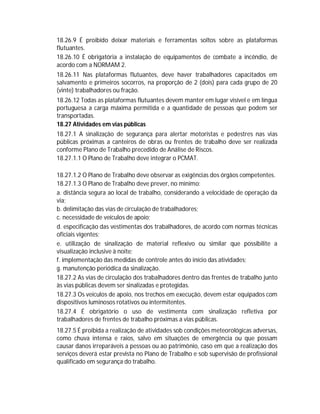 18.26.9 É proibido deixar materiais e ferramentas soltos sobre as plataformas
flutuantes.
18.26.10 É obrigatória a instalação de equipamentos de combate a incêndio, de
acordo com a NORMAM 2.
18.26.11 Nas plataformas flutuantes, deve haver trabalhadores capacitados em
salvamento e primeiros socorros, na proporção de 2 (dois) para cada grupo de 20
(vinte) trabalhadores ou fração.
18.26.12 Todas as plataformas flutuantes devem manter em lugar visível e em língua
portuguesa a carga máxima permitida e a quantidade de pessoas que podem ser
transportadas.
18.27 Atividades em vias públicas
18.27.1 A sinalização de segurança para alertar motoristas e pedestres nas vias
públicas próximas a canteiros de obras ou frentes de trabalho deve ser realizada
conforme Plano de Trabalho precedido de Análise de Riscos.
18.27.1.1 O Plano de Trabalho deve integrar o PCMAT.
18.27.1.2 O Plano de Trabalho deve observar as exigências dos órgãos competentes.
18.27.1.3 O Plano de Trabalho deve prever, no mínimo:
a. distância segura ao local de trabalho, considerando a velocidade de operação da
via;
b. delimitação das vias de circulação de trabalhadores;
c. necessidade de veículos de apoio;
d. especificação das vestimentas dos trabalhadores, de acordo com normas técnicas
oficiais vigentes;
e. utilização de sinalização de material reflexivo ou similar que possibilite a
visualização inclusive à noite;
f. implementação das medidas de controle antes do início das atividades;
g. manutenção periódica da sinalização.
18.27.2 As vias de circulação dos trabalhadores dentro das frentes de trabalho junto
às vias públicas devem ser sinalizadas e protegidas.
18.27.3 Os veículos de apoio, nos trechos em execução, devem estar equipados com
dispositivos luminosos rotativos ou intermitentes.
18.27.4 É obrigatório o uso de vestimenta com sinalização refletiva por
trabalhadores de frentes de trabalho próximas a vias públicas.
18.27.5 É proibida a realização de atividades sob condições meteorológicas adversas,
como chuva intensa e raios, salvo em situações de emergência ou que possam
causar danos irreparáveis a pessoas ou ao patrimônio, caso em que a realização dos
serviços deverá estar prevista no Plano de Trabalho e sob supervisão de profissional
qualificado em segurança do trabalho.

 