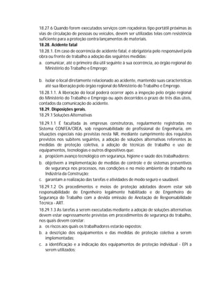 18.27.6 Quando forem executados serviços com roçadeiras tipo portátil próximas às
vias de circulação de pessoas ou veículos, devem ser utilizadas telas com resistência
suficiente para a proteção contra lançamentos de materiais.
18.28. Acidente fatal
18.28.1. Em caso de ocorrência de acidente fatal, é obrigatória pelo responsável pela
obra ou frente de trabalho a adoção das seguintes medidas:
a. comunicar, até o primeiro dia útil seguinte à sua ocorrência, ao órgão regional do
Ministério do Trabalho e Emprego;
b. isolar o local diretamente relacionado ao acidente, mantendo suas características
até sua liberação pelo órgão regional do Ministério do Trabalho e Emprego.
18.28.1.1. A liberação do local poderá ocorrer após a inspeção pelo órgão regional
do Ministério do Trabalho e Emprego ou após decorridos o prazo de três dias úteis,
contados da comunicação do acidente.
18.29. Disposições gerais.
18.29.1 Soluções Alternativas
18.29.1.1 É facultada às empresas construtoras, regularmente registradas no
Sistema CONFEA/CREA, sob responsabilidade de profissional de Engenharia, em
situações especiais não previstas nesta NR, mediante cumprimento dos requisitos
previstos nos subitens seguintes, a adoção de soluções alternativas referentes às
medidas de proteção coletiva, a adoção de técnicas de trabalho e uso de
equipamentos, tecnologias e outros dispositivos que:
a. propiciem avanço tecnológico em segurança, higiene e saúde dos trabalhadores;
b. objetivem a implementação de medidas de controle e de sistemas preventivos
de segurança nos processos, nas condições e no meio ambiente de trabalho na
Indústria da Construção;
c. garantam a realização das tarefas e atividades de modo seguro e saudável.
18.29.1.2 Os procedimentos e meios de proteção adotados devem estar sob
responsabilidade de Engenheiro legalmente habilitado e de Engenheiro de
Segurança do Trabalho com a devida emissão de Anotação de Responsabilidade
Técnica - ART.
18.29.1.3 As tarefas a serem executadas mediante a adoção de soluções alternativas
devem estar expressamente previstas em procedimentos de segurança do trabalho,
nos quais devem constar:
a. os riscos aos quais os trabalhadores estarão expostos;
b. a descrição dos equipamentos e das medidas de proteção coletiva a serem
implementadas;
c. a identificação e a indicação dos equipamentos de proteção individual - EPI a
serem utilizados;

 