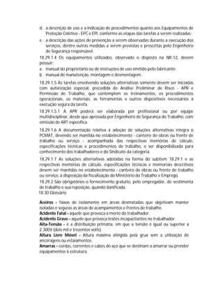 d. a descrição de uso e a indicação de procedimentos quanto aos Equipamentos de
Proteção Coletiva - EPC e EPI, conforme as etapas das tarefas a serem realizadas;
e. a descrição das ações de prevenção a serem observadas durante a execução dos
serviços, dentre outras medidas a serem previstas e prescritas pelo Engenheiro
de Segurança responsável.
18.29.1.4 Os equipamentos utilizados, observado o disposto na NR-12, devem
possuir:
a. manual do proprietário ou de instruções de uso emitido pelo fabricante;
b. manual de manutenção, montagem e desmontagem.
18.29.1.5 As tarefas envolvendo soluções alternativas somente devem ser iniciadas
com autorização especial, precedida de Análise Preliminar de Risco - APR e
Permissão de Trabalho, que contemplem os treinamentos, os procedimentos
operacionais, os materiais, as ferramentas e outros dispositivos necessários à
execução segura da tarefa.
18.29.1.5.1 A APR poderá ser elaborada por profissional ou por equipe
multidisciplinar, desde que aprovada por Engenheiro de Segurança do Trabalho, com
emissão de ART específica.
18.29.1.6 A documentação relativa à adoção de soluções alternativas integra o
PCMAT, devendo ser mantida no estabelecimento - canteiro de obras ou frente de
trabalho ou serviço - acompanhada das respectivas memórias de cálculo,
especificações técnicas e procedimentos de trabalho, e ser disponibilizada para
conhecimento dos trabalhadores e do Sindicato da categoria.
18.29.1.7 As soluções alternativas adotadas na forma do subitem 18.29.1 e as
respectivas memórias de cálculo, especificações técnicas e memoriais descritivos
devem ser mantidas no estabelecimento - canteiro de obras ou frente de trabalho
ou serviço, à disposição da fiscalização do Ministério do Trabalho e Emprego.
18.29.2 São obrigatórios o fornecimento gratuito, pelo empregador, de vestimenta
de trabalho e sua reposição, quando danificada.
18.30 Glossário
Aceiros - faixas de isolamento em áreas desmatadas que objetivam manter
isoladas e seguras as áreas de acampamentos e frentes de trabalho.
Acidente Fatal - aquele que provoca a morte do trabalhador.
Acidente Grave - aquele que provoca lesões incapacitantes no trabalhador.
Alta-Tensão - é a distribuição primária, em que a tensão é igual ou superior a
2.300V (dois mil e trezentos volts).
Altura Livre Móvel - Altura máxima atingida pela grua sem a utilização de
ancoragens ou estaiamentos.
Amarras - cordas, correntes e cabos de aço que se destinam a amarrar ou prender
equipamentos à estrutura.

 