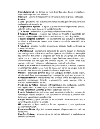 Ancorada (ancorar) - ato de fixar por meio de cordas, cabos de aço e vergalhões,
propiciando segurança e estabilidade.
Ancoragem - Sistema de fixação entre a estrutura da torre da grua e a edificação.
Andaime:
a) Geral - plataforma para trabalhos em alturas elevadas por estrutura provisória
ou dispositivo de sustentação;
b) Simplesmente Apoiado - é aquele cujo estrado está simplesmente apoiado,
podendo ser fixo ou deslocar-se no sentido horizontal;
c) Em Balanço - andaime fixo, suportado por vigamento em balanço;
d) Suspenso Mecânico - é aquele cujo estrado de trabalho é sustentado por
travessas suspensas por cabos de aço e movimentado por meio de guinchos;
e) Cadeira Suspensa (balancim) - é o equipamento cuja estrutura e dimensões
permitem a utilização por apenas uma pessoa e o material necessário para
realizar o serviço;
f) Fachadeiro - andaime metálico simplesmente apoiado, fixado à estrutura na
extensão da fachada;
g) Multidirecional - equipamento constituído de sistema tubular pré-fabricado
com montagem sem utilização de parafusos e porcas, permitindo o encaixe rápido
dos elementos horizontais e diagonais por meio de uma pinça com chaveta
rápida, que se encaixa em um estribo de engate fixado nos montantes ou postes,
proporcionando sua utilização em diversos ângulos em planta, onde suas
conexões podem ser realizadas a cada cinquenta centímetros de altura;
h) Tubo e Abraçadeira - sistema constituído por montantes, travessas, diagonais
e/ou longarinas tubulares, por meio de fixação das partes ou nós por meio de
abraçadeira fixa, abraçadeira giratória e/ou luva de acoplamento.
Anteparo - designação genérica das peças (tabiques, biombos, guarda-corpos,
pára-lamas etc.) que servem para proteger ou resguardar alguém ou alguma coisa.
Aterrada/aterramento - Procedimento para proteção contra descargas elétricas,
sobretudo atmosféricas. Consiste, resumidamente, numa conexão entre a
estrutura do equipamento e o solo.
Arco Elétrico ou Voltaico - descarga elétrica produzida pela condução de corrente
elétrica por meio do ar ou outro gás, entre dois condutores separados.
Área de Controle das Máquinas - posto de trabalho do operador.
Áreas de Vivência - áreas destinadas a suprir as necessidades básicas humanas de
alimentação, higiene, descanso, lazer, convivência e ambulatória, devendo ficar
fisicamente separadas das áreas laborais.
Armação de Aço - conjunto de barras de aço, moldadas conforme sua utilização e
parte integrante do concreto armado.
ART - Anotação de Responsabilidade Técnica, segundo as normas vigentes no
sistema CONFEA/CREA.
Aterramento Elétrico - ligação à terra que assegura a fuga das correntes elétricas
indesejáveis.
Atmosfera Perigosa - presença de gases tóxicos, inflamáveis e explosivos no
ambiente de trabalho.

 