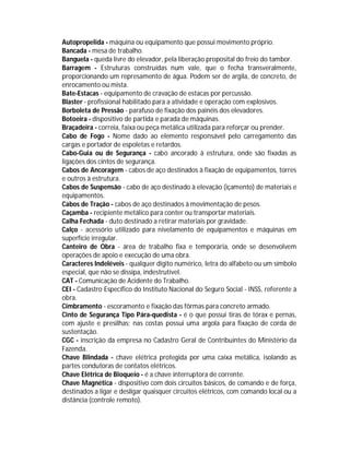 Autopropelida - máquina ou equipamento que possui movimento próprio.
Bancada - mesa de trabalho.
Banguela - queda livre do elevador, pela liberação proposital do freio do tambor.
Barragem - Estruturas construídas num vale, que o fecha transveralmente,
proporcionando um represamento de água. Podem ser de argila, de concreto, de
enrocamento ou mista.
Bate-Estacas - equipamento de cravação de estacas por percussão.
Blaster - profissional habilitado para a atividade e operação com explosivos.
Borboleta de Pressão - parafuso de fixação dos painéis dos elevadores.
Botoeira - dispositivo de partida e parada de máquinas.
Braçadeira - correia, faixa ou peça metálica utilizada para reforçar ou prender.
Cabo de Fogo - Nome dado ao elemento responsável pelo carregamento das
cargas e portador de espoletas e retardos.
Cabo-Guia ou de Segurança - cabo ancorado à estrutura, onde são fixadas as
ligações dos cintos de segurança.
Cabos de Ancoragem - cabos de aço destinados à fixação de equipamentos, torres
e outros à estrutura.
Cabos de Suspensão - cabo de aço destinado à elevação (içamento) de materiais e
equipamentos.
Cabos de Tração - cabos de aço destinados à movimentação de pesos.
Caçamba - recipiente metálico para conter ou transportar materiais.
Calha Fechada - duto destinado a retirar materiais por gravidade.
Calço - acessório utilizado para nivelamento de equipamentos e máquinas em
superfície irregular.
Canteiro de Obra - área de trabalho fixa e temporária, onde se desenvolvem
operações de apoio e execução de uma obra.
Caracteres Indeléveis - qualquer dígito numérico, letra do alfabeto ou um símbolo
especial, que não se dissipa, indestrutível.
CAT - Comunicação de Acidente do Trabalho.
CEI - Cadastro Específico do Instituto Nacional do Seguro Social - INSS, referente à
obra.
Cimbramento - escoramento e fixação das fôrmas para concreto armado.
Cinto de Segurança Tipo Pára-quedista - é o que possui tiras de tórax e pernas,
com ajuste e presilhas; nas costas possui uma argola para fixação de corda de
sustentação.
CGC - inscrição da empresa no Cadastro Geral de Contribuintes do Ministério da
Fazenda.
Chave Blindada - chave elétrica protegida por uma caixa metálica, isolando as
partes condutoras de contatos elétricos.
Chave Elétrica de Bloqueio - é a chave interruptora de corrente.
Chave Magnética - dispositivo com dois circuitos básicos, de comando e de força,
destinados a ligar e desligar quaisquer circuitos elétricos, com comando local ou a
distância (controle remoto).

 