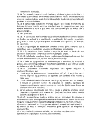 formalmente autorizado.
18.5.4 É considerado trabalhador autorizado o profissional legalmente habilitado, o
trabalhador qualificado ou o trabalhador capacitado que possua anuência formal da
empresa e cujo estado de saúde tenha sido avaliado, tendo sido considerado apto
para executar suas atividades.
18.5.5 É considerado trabalhador treinado aquele que recebe treinamento de
instrutor, inclusive quando fornecido pelo fabricante do equipamento, com carga
horária mínima de 8 horas e que tenha sido considerado apto de acordo com o
previsto na NR-7.
18.5.6 Capacitação
18.5.6.1 A capacitação do trabalhador deve ser formalizada em documento datado,
contendo a carga horária, a identificação e qualificação do instrutor, o conteúdo
programático, os serviços para os quais o trabalhador está capacitado e a avaliação
do capacitado.
18.5.6.2 A capacitação do trabalhador somente é válida para a empresa que o
capacitou e para as condições e serviços especificados na formalização.
18.5.6.3. O trabalhador deverá realizar a capacitação antes do início de suas
atividades na empresa e sempre que houver mudança de função.
18.5.6.4 O trabalhador capacitado deverá receber capacitação periódica a cada dois
anos ou a intervalos menores, quando a situação assim o exigir.
18.5.6.5 Todos os equipamentos de movimentação e transporte de materiais e
pessoas só devem ser operados por trabalhador capacitado, o qual terá sua função
anotada em carteira de trabalho.
18.5.6.5.1 Considera-se trabalhador capacitado para operar máquinas e
equipamentos aquele que:
a. possuir capacitação comprovada conforme item 18.5.6.5.1.1, específica para o
modelo e tipo de equipamento a ser operado, com validade de no máximo 2
(dois) anos;
b. possuir treinamento em conformidade com o tipo e projeto da obra em execução
e incluirá os princípios básicos de segurança do trabalho, operação do
equipamento e inspeção e preenchimento em check-list dos itens que devem ser
objeto de verificação periódica;
c. portar cartão de identificação com nome, função e fotografia em local visível,
renovado com periodicidade máxima de 1 (um) ano, mediante exame médico,
conforme as disposições da NR-7.
18.5.6.5.1.1 A capacitação, teórica e prática, para os operadores de máquinas e
equipamentos deve ter carga horária definida no manual ou na Análise de Risco da
máquina ou equipamento, cujo conteúdo programático deve, no mínimo, incluir:
a) normas e regulamentos sobre segurança aplicáveis a máquinas e equipamentos;
b) análise de risco e condições impeditivas para operação de máquinas e
equipamentos;
c) riscos potenciais inerentes ao trabalho com máquinas e equipamentos;
d) sistemas de segurança de máquinas e equipamentos;

 