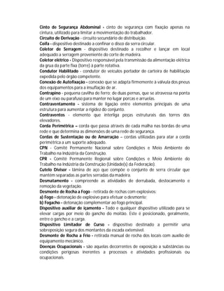 Cinto de Segurança Abdominal - cinto de segurança com fixação apenas na
cintura, utilizado para limitar a movimentação do trabalhador.
Circuito de Derivação - circuito secundário de distribuição.
Coifa - dispositivo destinado a confinar o disco da serra circular.
Coletor de Serragem - dispositivo destinado a recolher e lançar em local
adequado a serragem proveniente do corte de madeira.
Coletor elétrico - Dispositivo responsável pela transmissão da alimentação elétrica
da grua da parte fixa (torre) à parte rotativa.
Condutor Habilitado - condutor de veículos portador de carteira de habilitação
expedida pelo órgão competente.
Conexão de Autofixação - conexão que se adapta firmemente à válvula dos pneus
dos equipamentos para a insuflação de ar.
Contrapino - pequena cavilha de ferro; de duas pernas, que se atravessa na ponta
de um eixo ou parafuso para manter no lugar porcas e arruelas.
Contraventamento - sistema de ligação entre elementos principais de uma
estrutura para aumentar a rigidez do conjunto.
Contraventos - elemento que interliga peças estruturais das torres dos
elevadores.
Corda Perimétrica – corda que passa através de cada malha nas bordas de uma
rede e que determina as dimensões de uma rede de segurança.
Cordas de Sustentação ou de Amarração – cordas utilizadas para atar a corda
perimétrica a um suporte adequado.
CPN - Comitê Permanente Nacional sobre Condições e Meio Ambiente do
Trabalho na Indústria da Construção.
CPR - Comitê Permanente Regional sobre Condições e Meio Ambiente do
Trabalho na Indústria da Construção (Unidade(s) da Federação).
Cutelo Divisor - lâmina de aço que compõe o conjunto de serra circular que
mantém separadas as partes serradas da madeira.
Desmatamento - compreende as atividades de derrubada, destocamento e
remoção da vegetação.
Desmonte de Rocha a Fogo - retirada de rochas com explosivos:
a) Fogo - detonação de explosivo para efetuar o desmonte;
b) Fogacho - detonação complementar ao fogo principal.
Dispositivo auxiliar de içamento - Todo e qualquer dispositivo utilizado para se
elevar cargas por meio do gancho do moitão. Este é posicionado, geralmente,
entre o gancho e a carga.
Dispositivo Limitador de Curso - dispositivo destinado a permitir uma
sobreposição segura dos montantes da escada extensível.
Desmonte de Rocha a Frio - retirada manual de rocha dos locais com auxílio de
equipamento mecânico.
Doenças Ocupacionais - são aquelas decorrentes de exposição a substâncias ou
condições perigosas inerentes a processos e atividades profissionais ou
ocupacionais.

 