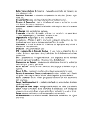 Dutos Transportadores de Concreto - tubulações destinadas ao transporte de
concreto sob pressão.
Elementos Estruturais - elementos componentes de estrutura (pilares, vigas,
lages, etc.).
Elevador de Materiais - cabine para transporte vertical de materiais.
Elevador de Passageiros - cabine fechada para transporte vertical de pessoas,
com sistema de comando automático.
Elevador de Caçamba - caixa metálica utilizada no transporte vertical de material
a granel.
Em Balanço - sem apoio além da prumada.
Empurrador - dispositivo de madeira utilizado pelo trabalhador na operação de
corte de pequenos pedaços de madeira na serra circular.
Engastamento - fixação rígida da peça à estrutura.
Enrocamento - Maciço de pedras arrumadas ou jogadas, compactado ou não,
destinado a proteger aterros ou estruturas dos efeitos da erosão.
Ensecadeira - técnica de desvio ou isolamento da água para proporcionar a
execução de tarefas em seco.
Ensilagem - armazenamento em silos
EPC –Equipamento de Proteção Coletiva - é todo meio ou dispositivo de uso
coletivo destinado a proteger a integridade física dos trabalhadores e/ou bens
patrimoniais.
EPI - Equipamento de Proteção Individual - todo dispositivo de uso individual
destinado a proteger a saúde e a integridade física do trabalhador.
Equipamento de Guindar - equipamentos utilizados no transporte vertical de
materiais (grua, guincho, guindaste).
Escada de Abrir - escada de mão constituída de duas peças articuladas na parte
superior.
Escada de Mão - escada com montantes interligados por peças transversais.
Escadas de sustentação (Gruas ascensionais) - Estrutura metálica com a função
de apoiar a torre da grua na operação de telescopagem de gruas ascensionais.
Escada Extensível - escada portátil que pode ser estendida em mais de um lance
com segurança.
Escada Fixa (tipo marinheiro) - escada de mão fixada em uma estrutura dotada de
gaiola de proteção.
Escavação em rocha a fogo - abrange toda escavação em rocha, que somente
podem realizar-se mediante o uso sistemático de explosivos e com utilização de
equipamento completo de perfuração, podendo ser a céu aberto ou subterrânea.
Escora - peça de madeira ou metálica empregada no escoramento.
Estabelecimento - cada uma das unidades da empresa, funcionando em lugares
diferentes.

 