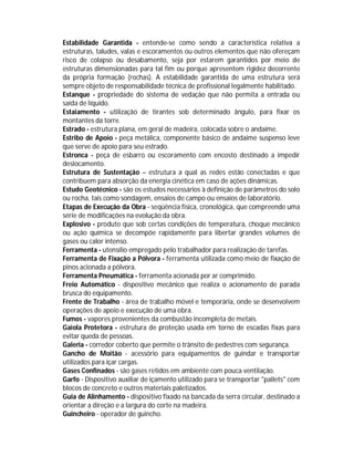 Estabilidade Garantida - entende-se como sendo a característica relativa a
estruturas, taludes, valas e escoramentos ou outros elementos que não ofereçam
risco de colapso ou desabamento, seja por estarem garantidos por meio de
estruturas dimensionadas para tal fim ou porque apresentem rigidez decorrente
da própria formação (rochas). A estabilidade garantida de uma estrutura será
sempre objeto de responsabilidade técnica de profissional legalmente habilitado.
Estanque - propriedade do sistema de vedação que não permita a entrada ou
saída de líquido.
Estaiamento - utilização de tirantes sob determinado ângulo, para fixar os
montantes da torre.
Estrado - estrutura plana, em geral de madeira, colocada sobre o andaime.
Estribo de Apoio - peça metálica, componente básico de andaime suspenso leve
que serve de apoio para seu estrado.
Estronca - peça de esbarro ou escoramento com encosto destinado a impedir
deslocamento.
Estrutura de Sustentação – estrutura a qual as redes estão conectadas e que
contribuem para absorção da energia cinética em caso de ações dinâmicas.
Estudo Geotécnico - são os estudos necessários à definição de parâmetros do solo
ou rocha, tais como sondagem, ensaios de campo ou ensaios de laboratório.
Etapas de Execução da Obra - seqüência física, cronológica, que compreende uma
série de modificações na evolução da obra.
Explosivo - produto que sob certas condições de temperatura, choque mecânico
ou ação química se decompõe rapidamente para libertar grandes volumes de
gases ou calor intenso.
Ferramenta - utensílio empregado pelo trabalhador para realização de tarefas.
Ferramenta de Fixação a Pólvora - ferramenta utilizada como meio de fixação de
pinos acionada a pólvora.
Ferramenta Pneumática - ferramenta acionada por ar comprimido.
Freio Automático - dispositivo mecânico que realiza o acionamento de parada
brusca do equipamento.
Frente de Trabalho - área de trabalho móvel e temporária, onde se desenvolvem
operações de apoio e execução de uma obra.
Fumos - vapores provenientes da combustão incompleta de metais.
Gaiola Protetora - estrutura de proteção usada em torno de escadas fixas para
evitar queda de pessoas.
Galeria - corredor coberto que permite o trânsito de pedestres com segurança.
Gancho de Moitão - acessório para equipamentos de guindar e transportar
utilizados para içar cargas.
Gases Confinados - são gases retidos em ambiente com pouca ventilação.
Garfo - Dispositivo auxiliar de içamento utilizado para se transportar "pallets" com
blocos de concreto e outros materiais paletizados.
Guia de Alinhamento - dispositivo fixado na bancada da serra circular, destinado a
orientar a direção e a largura do corte na madeira.
Guincheiro - operador de guincho.

 