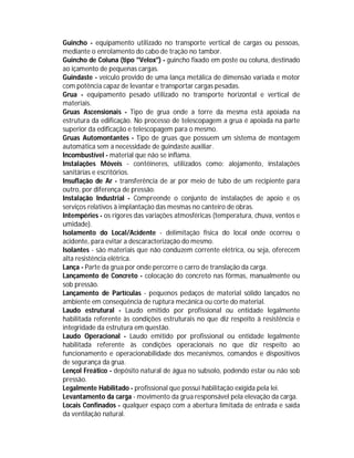 Guincho - equipamento utilizado no transporte vertical de cargas ou pessoas,
mediante o enrolamento do cabo de tração no tambor.
Guincho de Coluna (tipo "Velox") - guincho fixado em poste ou coluna, destinado
ao içamento de pequenas cargas.
Guindaste - veículo provido de uma lança metálica de dimensão variada e motor
com potência capaz de levantar e transportar cargas pesadas.
Grua - equipamento pesado utilizado no transporte horizontal e vertical de
materiais.
Gruas Ascensionais - Tipo de grua onde a torre da mesma está apoiada na
estrutura da edificação. No processo de telescopagem a grua é apoiada na parte
superior da edificação e telescopagem para o mesmo.
Gruas Automontantes - Tipo de gruas que possuem um sistema de montagem
automática sem a necessidade de guindaste auxiliar.
Incombustível - material que não se inflama.
Instalações Móveis - contêineres, utilizados como: alojamento, instalações
sanitárias e escritórios.
Insuflação de Ar - transferência de ar por meio de tubo de um recipiente para
outro, por diferença de pressão.
Instalação Industrial - Compreende o conjunto de instalações de apoio e os
serviços relativos à implantação das mesmas no canteiro de obras.
Intempéries - os rigores das variações atmosféricas (temperatura, chuva, ventos e
umidade).
Isolamento do Local/Acidente - delimitação física do local onde ocorreu o
acidente, para evitar a descaracterização do mesmo.
Isolantes - são materiais que não conduzem corrente elétrica, ou seja, oferecem
alta resistência elétrica.
Lança - Parte da grua por onde percorre o carro de translação da carga.
Lançamento de Concreto - colocação do concreto nas fôrmas, manualmente ou
sob pressão.
Lançamento de Partículas - pequenos pedaços de material sólido lançados no
ambiente em conseqüência de ruptura mecânica ou corte do material.
Laudo estrutural - Laudo emitido por profissional ou entidade legalmente
habilitada referente às condições estruturais no que diz respeito à resistência e
integridade da estrutura em questão.
Laudo Operacional - Laudo emitido por profissional ou entidade legalmente
habilitada referente às condições operacionais no que diz respeito ao
funcionamento e operacionabilidade dos mecanismos, comandos e dispositivos
de segurança da grua.
Lençol Freático - depósito natural de água no subsolo, podendo estar ou não sob
pressão.
Legalmente Habilitado - profissional que possui habilitação exigida pela lei.
Levantamento da carga - movimento da grua responsável pela elevação da carga.
Locais Confinados - qualquer espaço com a abertura limitada de entrada e saída
da ventilação natural.

 