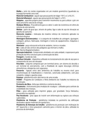 Malha – série de cordas organizadas em um modelo geométrico (quadrado ou
losango) formando uma rede.
Material Combustível - aquele que possui ponto de fulgor ³70°C e £ a 93,3°C.
Material Inflamável - aquele que possui ponto de fulgor £ a 70°C.
Máquina - aparelho próprio para transmitir movimento ou para utilizar e pôr em
ação uma fonte natural de energia.
Medição Ôhmica - Procedimento para se obter o valor da resistência em ohms do
sistema de aterramento.
Moitão - parte da grua que, através de polias, liga o cabo de aço de elevação ao
gancho de içamento.
Momento máximo - Indicação do máximo esforço de momento aplicado na
estrutura da grua.
Montagem Eletromecânica - é o conjunto de trabalhos de usinagem, ajustagem,
soldagem, pintura, fabricação, montagem e testes de equipamentos, máquinas e
estruturas.
Montante - peça estrutural vertical de andaime, torres e escadas.
Nó – cada um dos vértices dos polígonos que formam a malha.
NR - Norma Regulamentadora.
Operação Industrial - Compreende atividades em cada unidade, responsáveis pela
produção da infra-estrutura para a consecução da obra.
Panagem – tecido da rede.
Parafuso Esticador - dispositivo utilizado no tensionamento do cabo de aço para o
estaiamento de torre de elevador.
Pára-Raio - conjunto composto por um terminal aéreo, um sistema de descida e
um terminal de aterramento, com a finalidade de captar descargas elétricas
atmosféricas e dissipá-las com segurança.
Passarela - ligação entre dois ambientes de trabalho no mesmo nível, para
movimentação de trabalhadores e materiais, construída solidamente, com piso
completo, rodapé e guarda-corpo.
Patamar - plataforma entre dois lances de uma escada.
PCMAT - Programa de Condições e Meio Ambiente do Trabalho na Indústria da
Construção.
Perímetro da Obra - linha que delimita o contorno da obra.
Piesômetro - instrumento para medição de recalques - utilizados para controle da
estabilidade dos maciços.
Pilão - peça utilizada para imprimir golpes, por gravidade, força hidráulica,
pneumática ou explosão.
Piso Resistente - piso capaz de resistir sem deformação ou ruptura aos esforços
submetidos.
Plataforma de Proteção - plataforma instalada no perímetro da edificação
destinada a aparar materiais em queda livre.
Plataforma de Retenção de Entulho - plataforma de proteção com inclinação de
45º (quarenta e cinco graus)com caimento para o interior da obra, utilizada no
processo de demolição.

 