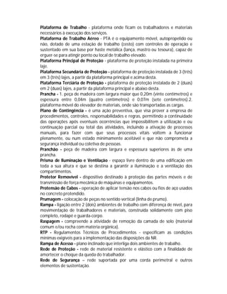 Plataforma de Trabalho - plataforma onde ficam os trabalhadores e materiais
necessários à execução dos serviços.
Plataforma de Trabalho Aéreo - PTA é o equipamento móvel, autopropelido ou
não, dotado de uma estação de trabalho (cesto) com controles de operação e
sustentado em sua base por haste metálica (lança, mastro ou tesoura), capaz de
erguer-se para atingir ponto ou local de trabalho elevado.
Plataforma Principal de Proteção - plataforma de proteção instalada na primeira
laje.
Plataforma Secundária de Proteção - plataforma de proteção instalada de 3 (três)
em 3 (três) lajes, a partir da plataforma principal e acima desta.
Plataforma Terciária de Proteção - plataforma de proteção instalada de 2 (duas)
em 2 (duas) lajes, a partir da plataforma principal e abaixo desta.
Prancha - 1. peça de madeira com largura maior que 0,20m (vinte centímetros) e
espessura entre 0,04m (quatro centímetros) e 0,07m (sete centímetros).2.
plataforma móvel do elevador de materiais, onde são transportadas as cargas.
Plano de Contingência - é uma ação preventiva, que visa prover a empresa de
procedimentos, controles, responsabilidades e regras, permitindo a continuidade
das operações após eventuais ocorrências que impossibilitem a utilização e ou
continuação parcial ou total das atividades, incluindo a ativação de processos
manuais, para fazer com que seus processos vitais voltem a funcionar
plenamente, ou num estado minimamente aceitável e que não comprometa a
segurança individual ou coletiva de pessoas.
Pranchão - peça de madeira com largura e espessura superiores às de uma
prancha.
Prisma de Iluminação e Ventilação - espaço livre dentro de uma edificação em
toda a sua altura e que se destina a garantir a iluminação e a ventilação dos
compartimentos.
Protetor Removível - dispositivo destinado à proteção das partes móveis e de
transmissão de força mecânica de máquinas e equipamentos.
Protensão de Cabos - operação de aplicar tensão nos cabos ou fios de aço usados
no concreto protendido.
Prumagem - colocação de peças no sentido vertical (linha de prumo).
Rampa - ligação entre 2 (dois) ambientes de trabalho com diferença de nível, para
movimentação de trabalhadores e materiais, construída solidamente com piso
completo, rodapé e guarda-corpo.
Raspagem - compreende a atividade de remoção da camada de solo (material
comum e/ou rocha com matéria orgânica).
RTP - Regulamentos Técnicos de Procedimentos - especificam as condições
mínimas exigíveis para a implementação das disposições da NR.
Rampa de Acesso - plano inclinado que interliga dois ambientes de trabalho.
Rede de Proteção - rede de material resistente e elástico com a finalidade de
amortecer o choque da queda do trabalhador.
Rede de Segurança – rede suportada por uma corda perimetral e outros
elementos de sustentação.

 