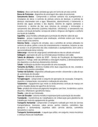 Roldana - disco com borda canelada que gira em torno de um eixo central.
Rosca de Protensão - dispositivo de ancoragem dos cabos de protensão.
Saneamento Básico - Compreende o controle sanitário nos acampamentos e
instalações de obras; o controle de animais vetores de doenças; o controle de
doenças relacionadas com a água. Mananciais, abastecimento e tratamento; o
destino das águas servidas e dos dejetos. Sistema de esgotos sanitários e
tratamento; o destino do lixo seus sistemas de remoção e incineração; o
saneamento dos alimentos (cozinhas industriais. refeitórios); o saneamento nas
escolas e em locais de banho; serviços de ordem e limpeza e de higiene e conforto
nos locais de trabalho.
Sapatilha - peça metálica utilizada para a proteção do olhal de cabos de aço.
Sinaleiro - pessoa responsável pela sinalização, emitindo ordens por meio de
sinais visuais e/ou sonoros.
Sistema Viário - conjunto de estradas, vias e caminhos de serviço utilizados no
canteiro de obras, pátios e áreas de estacionamento e manobras, inclusive as vias
de acesso e os arruamentos das vilas residenciais e acampamentos, bem como a
operacionalização desse sistema.
Sobrecarga - excesso de carga (peso) considerada ou não no cálculo estrutural.
Soldagem - operações de unir ou remendar peças metálicas com solda.
Tabela de distância – tabela do SFIDT - Serviço de Fiscalização da Importação,
Depósito e Tráfego, onde são definidos a estocagem máxima, o dimensionamento
dos depósitos e os diversos afastamentos mínimos.
Talude - inclinação ou declive nas paredes de uma escavação.
Tamanho da Malha – distância medida entre duas sequencias de nós, estando o
fio entre estes pontos estendidos.
Tambor do Guincho - dispositivo utilizado para enrolar e desenrolar o cabo de aço
de sustentação do elevador.
Tapume - divisória de isolamento.
Terraplenagem - compreende o conjunto de operações de escavação, transporte,
depósito e compactação, necessárias à realização de uma obra.
Tassômetro - equipamento que mede os deslocamentos verticais do maciço em
pontos situados abaixo da superfície do terreno.
Tinta - produto de mistura de pigmento inorgânico com tíner, terebintina e outros
diluentes. Inflamável e geralmente tóxica.
Tirante - cabo de aço tracionado.
Torre de Elevador - sistema metálico responsável pela sustentação do elevador.
Transbordo - transferência de trabalhadores de embarcação para plataforma de
trabalho por meio de equipamento de guindar.
Transporte horizontal - compreende o transporte realizado por meio de correias
transportadoras, monovias, cabos aéreos, pontes rolantes, caminhões tipo
dumpcret e bottomdump, caçambas sobre carretas abertas, caminhões
basculantes e outros.
Transporte Semimecanizado - é aquele que utiliza, em conjunto, meios mecânicos
e esforços físicos do trabalhador.

 