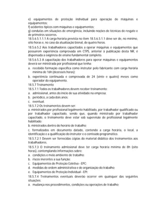 e) equipamentos de proteção individual para operação de máquinas e
equipamentos;
f) acidentes típicos com máquinas e equipamentos;
g) condutas em situações de emergência, incluindo noções de técnicas de resgate e
de primeiros socorros.
18.5.6.5.1.1.1 A carga horária prevista no item 18.5.6.5.1.1 deve ser de, no mínimo,
oito horas e, no caso da atualização bienal, de quatro horas.
18.5.6.5.2 Aos trabalhadores capacitados a operar máquinas e equipamentos que
possuírem experiência comprovada em CTPS, anterior à publicação desta NR, é
dispensada a exigência de ensino fundamental completo.
18.5.6.5.3 A capacitação dos trabalhadores para operar máquinas e equipamentos
deverá ser ministrada por profissional que tenha:
a. recebido formação específica como instrutor pelo fabricante com carga horária
mínima de 16h (dezesseis horas);
b. experiência continuada e comprovada de 24 (vinte e quatro) meses como
operador do equipamento.
18.5.7 Treinamento
18.5.7.1 Todos os trabalhadores devem receber treinamento:
a. admissional, antes do início de sua atividade na empresa;
b. periódico, a cada dois anos;
c. eventual.
18.5.7.2 Os treinamentos devem ser:
a. ministrados por profissional legalmente habilitado, por trabalhador qualificado ou
por trabalhador capacitado, sendo que, quando ministrado por trabalhador
capacitado, o treinamento deve estar sob supervisão de profissional legalmente
habilitado;
b. ministrados dentro do horário de trabalho;
c. formalizados em documento datado, contendo a carga horária, o local, a
identificação e a qualificação do instrutor e o conteúdo programático.
18.5.7.2.1 Devem ser fornecidas cópias do material didático dos treinamentos aos
trabalhadores.
18.5.7.3 O treinamento admissional deve ter carga horária mínima de 8h (oito
horas), contemplando informações sobre:
a. condições e meio ambiente de trabalho;
b. riscos inerentes a sua função;
c. Equipamentos de Proteção Coletiva - EPC;
d. medidas de ordem administrativa e de organização do trabalho;
e. Equipamentos de Proteção Individual - EPI;
18.5.7.4 Treinamentos eventuais deverão ocorrer em quaisquer das seguintes
situações:
a. mudança nos procedimentos, condições ou operações de trabalho;

 