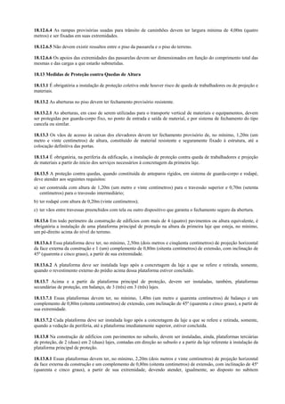 18.12.6.4 As rampas provisórias usadas para trânsito de caminhões devem ter largura mínima de 4,00m (quatro
metros) e ser fixadas em suas extremidades.
18.12.6.5 Não devem existir ressaltos entre o piso da passarela e o piso do terreno.
18.12.6.6 Os apoios das extremidades das passarelas devem ser dimensionados em função do comprimento total das
mesmas e das cargas a que estarão submetidas.
18.13 Medidas de Proteção contra Quedas de Altura
18.13.1 É obrigatória a instalação de proteção coletiva onde houver risco de queda de trabalhadores ou de projeção e
materiais.
18.13.2 As aberturas no piso devem ter fechamento provisório resistente.
18.13.2.1 As aberturas, em caso de serem utilizadas para o transporte vertical de materiais e equipamentos, devem
ser protegidas por guarda-corpo fixo, no ponto de entrada e saída de material, e por sistema de fechamento do tipo
cancela ou similar.
18.13.3 Os vãos de acesso às caixas dos elevadores devem ter fechamento provisório de, no mínimo, 1,20m (um
metro e vinte centímetros) de altura, constituído de material resistente e seguramente fixado à estrutura, até a
colocação definitiva das portas.
18.13.4 É obrigatória, na periferia da edificação, a instalação de proteção contra queda de trabalhadores e projeção
de materiais a partir do início dos serviços necessários à concretagem da primeira laje.
18.13.5 A proteção contra quedas, quando constituída de anteparos rígidos, em sistema de guarda-corpo e rodapé,
deve atender aos seguintes requisitos:
a) ser construída com altura de 1,20m (um metro e vinte centímetros) para o travessão superior e 0,70m (setenta
centímetros) para o travessão intermediário;
b) ter rodapé com altura de 0,20m (vinte centímetros);
c) ter vãos entre travessas preenchidos com tela ou outro dispositivo que garanta o fechamento seguro da abertura.
18.13.6 Em todo perímetro da construção de edifícios com mais de 4 (quatro) pavimentos ou altura equivalente, é
obrigatória a instalação de uma plataforma principal de proteção na altura da primeira laje que esteja, no mínimo,
um pé-direito acima do nível do terreno.
18.13.6.1 Essa plataforma deve ter, no mínimo, 2,50m (dois metros e cinqüenta centímetros) de projeção horizontal
da face externa da construção e 1 (um) complemento de 0,80m (oitenta centímetros) de extensão, com inclinação de
45º (quarenta e cinco graus), a partir de sua extremidade.
18.13.6.2 A plataforma deve ser instalada logo após a concretagem da laje a que se refere e retirada, somente,
quando o revestimento externo do prédio acima dessa plataforma estiver concluído.
18.13.7 Acima e a partir da plataforma principal de proteção, devem ser instaladas, também, plataformas
secundárias de proteção, em balanço, de 3 (três) em 3 (três) lajes.
18.13.7.1 Essas plataformas devem ter, no mínimo, 1,40m (um metro e quarenta centímetros) de balanço e um
complemento de 0,80m (oitenta centímetros) de extensão, com inclinação de 45º (quarenta e cinco graus), a partir de
sua extremidade.
18.13.7.2 Cada plataforma deve ser instalada logo após a concretagem da laje a que se refere e retirada, somente,
quando a vedação da periferia, até a plataforma imediatamente superior, estiver concluída.
18.13.8 Na construção de edifícios com pavimentos no subsolo, devem ser instaladas, ainda, plataformas terciárias
de proteção, de 2 (duas) em 2 (duas) lajes, contadas em direção ao subsolo e a partir da laje referente à instalação da
plataforma principal de proteção.
18.13.8.1 Essas plataformas devem ter, no mínimo, 2,20m (dois metros e vinte centímetros) de projeção horizontal
da face externa da construção e um complemento de 0,80m (oitenta centímetros) de extensão, com inclinação de 45º
(quarenta e cinco graus), a partir de sua extremidade, devendo atender, igualmente, ao disposto no subitem
 