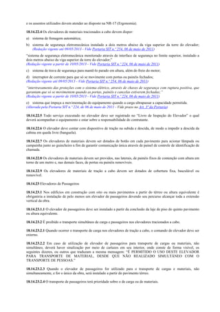 e os assentos utilizados devem atender ao disposto na NR-17 (Ergonomia).
18.14.22.4 Os elevadores de materiais tracionados a cabo devem dispor:
a) sistema de frenagem automática;
b) sistema de segurança eletromecânica instalado a dois metros abaixo da viga superior da torre do elevador;
(Redação vigente até 09/05/2013 - Vide Portaria SIT n.º 254, 06 de maio de 2011)
“sistema de segurança eletromecânica monitorado através de interface de segurança no limite superior, instalado a
dois metros abaixo da viga superior da torre do elevador;”
(Redação vigente a partir de 10/05/2013 - Vide Portaria SIT n.º 224, 06 de maio de 2011)
c) sistema de trava de segurança para mantê-lo parado em altura, além do freio do motor;
d) interruptor de corrente para que só se movimente com portas ou painéis fechados;
(Redação vigente até 09/05/2013 - Vide Portaria SIT n.º 254, 06 de maio de 2011)
“intertravamento das proteções com o sistema elétrico, através de chaves de segurança com ruptura positiva, que
garantam que só se movimentem quando as portas, painéis e cancelas estiverem fechadas;”
(Redação vigente a partir de 10/05/2013 - Vide Portaria SIT n.º 224, 06 de maio de 2011)
e) sistema que impeça a movimentação do equipamento quando a carga ultrapassar a capacidade permitida.
(Alterada pela Portaria SIT n.º 224, de 06 de maio de 2011 - Vide prazo no Art. 3ª da Portaria)
18.14.22.5 Todo serviço executado no elevador deve ser registrado no “Livro de Inspeção do Elevador” o qual
deverá acompanhar o equipamento e estar sobre a responsabilidade do contratante.
18.14.22.6 O elevador deve contar com dispositivo de tração na subida e descida, de modo a impedir a descida da
cabina em queda livre (banguela).
18.14.22.7 Os elevadores de materiais devem ser dotados de botão em cada pavimento para acionar lâmpada ou
campainha junto ao guincheiro a fim de garantir comunicação única através de painel de controle de identificação de
chamada.
18.14.22.8 Os elevadores de materiais devem ser providos, nas laterais, de painéis fixos de contenção com altura em
torno de um metro e, nas demais faces, de portas ou painéis removíveis.
18.14.22.9 Os elevadores de materiais de tração a cabo devem ser dotados de cobertura fixa, basculável ou
removível.
18.14.23 Elevadores de Passageiros
18.14.23.1 Nos edifícios em construção com oito ou mais pavimentos a partir do térreo ou altura equivalente é
obrigatória a instalação de pelo menos um elevador de passageiros devendo seu percurso alcançar toda a extensão
vertical da obra.
18.14.23.1.1 O elevador de passageiros deve ser instalado a partir da conclusão da laje de piso do quinto pavimento
ou altura equivalente.
18.14.23.2 É proibido o transporte simultâneo de carga e passageiros nos elevadores tracionados a cabo.
18.14.23.2.1 Quando ocorrer o transporte de carga nos elevadores de tração a cabo, o comando do elevador deve ser
externo.
18.14.23.2.2 Em caso de utilização de elevador de passageiros para transporte de cargas ou materiais, não
simultâneo, deverá haver sinalização por meio de cartazes em seu interior, onde conste de forma visível, os
seguintes dizeres, ou outros que traduzam a mesma mensagem: “É PERMITIDO O USO DESTE ELEVADOR
PARA TRANSPORTE DE MATERIAL, DESDE QUE NÃO REALIZADO SIMULTÂNEO COM O
TRANSPORTE DE PESSOAS.”
18.14.23.2.3 Quando o elevador de passageiros for utilizado para o transporte de cargas e materiais, não
simultaneamente, e for o único da obra, será instalado a partir do pavimento térreo.
18.14.23.2.4 O transporte de passageiros terá prioridade sobre o de carga ou de materiais.
 