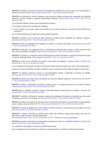 18.15.32.3 É proibida a fixação de sistemas de sustentação dos andaimes por meio de sacos com areia, pedras ou
qualquer outro meio similar. (Inserido pela Portaria SIT n.º 30, de 20 de dezembro de 2001)
18.15.32.4 Na utilização do sistema contrapeso como forma de fixação da estrutura de sustentação dos andaimes
suspensos, este deve atender as seguintes especificações mínimas: (Alterado pela Portaria SIT n.º 201, de 21 de
janeiro de 2011)
a) ser invariável quanto à forma e peso especificados no projeto;
b) ser fixado à estrutura de sustentação dos andaimes;
c) ser de concreto, aço ou outro sólido não granulado, com seu peso conhecido e marcado de forma indelével em
cada peça; e,
d) ter contraventamentos que impeçam seu deslocamento horizontal.
18.15.33 É proibido o uso de cabos de fibras naturais ou artificiais para sustentação dos andaimes suspensos.
(Inserido pela Portaria SIT n.º 30, de 20 de dezembro de 2001)
18.15.34 Os cabos de suspensão devem trabalhar na vertical e o estrado na horizontal. (Inserido pela Portaria SIT
n.º 30, de 20 de dezembro de 2001)
18.15.35 Os dispositivos de suspensão devem ser diariamente verificados pelos usuários e pelo responsável pela
obra, antes de iniciados os trabalhos. (Alterado pela Portaria SIT n.º 30, de 20 de dezembro de 2001)
18.15.35.1 Os usuários e o responsável pela verificação devem receber treinamento e manual de procedimentos para
a rotina de verificação diária. (Alterado pela Portaria SIT n.º 201, de 21 de janeiro de 2011)
18.15.36 Os cabos de aço utilizados nos guinchos tipo catraca dos andaimes suspensos devem: (Alterado pela
Portaria SIT n.º 201, de 21 de janeiro de 2011)
a) ter comprimento tal que para a posição mais baixa do estrado restem pelo menos seis voltas sobre cada tambor; e
b) passar livremente na roldana, devendo o respectivo sulco ser mantido em bom estado de limpeza e conservação.
18.15.37 Os andaimes suspensos devem ser convenientemente fixados à edificação na posição de trabalho.
(Alterado pela Portaria SIT n.º 30, de 20 de dezembro de 2001)
18.15.38 É proibido acrescentar trechos em balanço ao estrado de andaimes suspensos. (Alterado pela Portaria SIT
n.º 30, de 20 de dezembro de 2001)
18.15.39 É proibida a interligação de andaimes suspensos para a circulação de pessoas ou execução de tarefas.
(Alterado pela Portaria SIT n.º 30 de 20 de dezembro de 2001)
18.15.40 Sobre os andaimes suspensos somente é permitido depositar material para uso imediato. (Alterado pela
Portaria SIT n.º 30, de 20 de dezembro de 2001)
18.15.40.1 É proibida a utilização de andaimes suspensos para transporte de pessoas ou materiais que não estejam
vinculados aos serviços em execução. (Inserido pela Portaria SIT n.º 30, de 20 de dezembro de 2001)
18.15.41 Os quadros dos guinchos de elevação devem ser providos de dispositivos para fixação de sistema guarda-
corpo e rodapé, conforme subitem 18.13.5. (Alterado pela Portaria SIT n.º 30, de 20 de dezembro de 2001)
18.15.41.1 O estrado do andaime deve estar fixado aos estribos de apoio e o guarda-corpo ao seu suporte. (Inserido
pela Portaria SIT n.º 30, de 20 de dezembro de 2001)
18.15.41.2 É vedada a utilização de guinchos tipo catraca dos andaimes suspenso para prédios acima de oito
pavimentos, a partir do térreo, ou altura equivalente.
(Inserido pela Portaria SIT n.º 201, de 21 de janeiro de 2011 - Vide prazo no Art. 2ª da Portaria)
18.15.42 Os guinchos de elevação para acionamento manual devem observar os seguintes requisitos: (Alterado pela
Portaria SIT n.º 30, de 20 de dezembro de 2001)
a) ter dispositivo que impeça o retrocesso do tambor para catraca;
b) ser acionado por meio de alavancas, manivelas ou automaticamente, na subida e na descida do andaime;
 