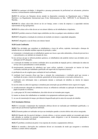 18.19.8 Em quaisquer atividades, é obrigatória a presença permanente de profissional em salvamento, primeiros
socorros e ressuscitamento cardiorrespiratório.
18.19.9 Os serviços em flutuantes devem atender às disposições constantes no Regulamento para o Tráfego
Marítimo e no Regulamento Internacional para Evitar Abalroamentos no Mar - RIPEAM 72, do Ministério da
Marinha.
18.19.10 Os coletes salva-vidas devem ser de cor laranja, conter o nome da empresa e a capacidade máxima
representada em Kg (quilograma).
18.19.11 Os coletes salva-vidas devem ser em número idêntico ao de trabalhadores e tripulantes.
18.19.12 É proibido conservar à bordo trapos embebidos em óleo ou qualquer outra substância volátil.
18.19.13 É obrigatória a instalação de extintores de incêndio em número e capacidade adequados.
18.19.14 É obrigatório o uso de botas com elástico lateral.
18.20 Locais Confinados
18.20.1 Nas atividades que exponham os trabalhadores a riscos de asfixia, explosão, intoxicação e doenças do
trabalho devem ser adotadas medidas especiais de proteção, a saber:
a) treinamento e orientação para os trabalhadores quanto aos riscos a que estão submetidos, a forma de preveni-los e
o procedimento a ser adotado em situação de risco;
b) nos serviços em que se utilizem produtos químicos, os trabalhadores não poderão realizar suas atividades sem a
utilização de EPI adequado;
c) a realização de trabalho em recintos confinados deve ser precedida de inspeção prévia e elaboração de ordem de
serviço com os procedimentos a serem adotados;
d) monitoramento permanente de substância que cause asfixia, explosão e intoxicação no interior de locais
confinados realizado por trabalhador qualificado sob supervisão de responsável técnico;
e) proibição de uso de oxigênio para ventilação de local confinado;
f) ventilação local exaustora eficaz que faça a extração dos contaminantes e ventilação geral que execute a
insuflação de ar para o interior do ambiente, garantindo de forma permanente a renovação contínua do ar;
g) sinalização com informação clara e permanente durante a realização de trabalhos no interior de espaços
confinados;
h) uso de cordas ou cabos de segurança e armaduras para amarração que possibilitem meios seguros de resgate;
i) acondicionamento adequado de substâncias tóxicas ou inflamáveis utilizadas na aplicação de laminados, pisos,
papéis de parede ou similares;
j) a cada grupo de 20 (vinte) trabalhadores, dois deles devem ser treinados para resgate;
k) manter ao alcance dos trabalhadores ar mandado e/ou equipamento autônomo para resgate;
l) no caso de manutenção de tanque, providenciar desgaseificação prévia antes da execução do trabalho.
18.21 Instalações Elétricas
18.21.1 A execução e manutenção das instalações elétricas devem ser realizadas por trabalhador qualificado, e a
supervisão por profissional legalmente habilitado.
18.21.2 Somente podem ser realizados serviços nas instalações quando o circuito elétrico não estiver energizado.
18.21.2.1 Quando não for possível desligar o circuito elétrico, o serviço somente poderá ser executado após terem
sido adotadas as medidas de proteção complementares, sendo obrigatório o uso de ferramentas apropriadas e
equipamentos de proteção individual.
18.21.3 É proibida a existência de partes vivas expostas de circuitos e equipamentos elétricos.
18.21.4 As emendas e derivações dos condutores devem ser executadas de modo que assegurem a resistência
mecânica e contato elétrico adequado.
 