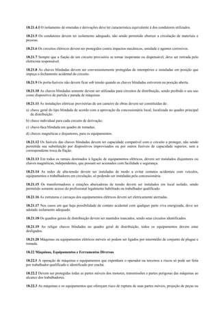 18.21.4.1 O isolamento de emendas e derivações deve ter característica equivalente à dos condutores utilizados.
18.21.5 Os condutores devem ter isolamento adequado, não sendo permitido obstruir a circulação de materiais e
pessoas.
18.21.6 Os circuitos elétricos devem ser protegidos contra impactos mecânicos, umidade e agentes corrosivos.
18.21.7 Sempre que a fiação de um circuito provisório se tornar inoperante ou dispensável, deve ser retirada pelo
eletricista responsável.
18.21.8 As chaves blindadas devem ser convenientemente protegidas de intempéries e instaladas em posição que
impeça o fechamento acidental do circuito.
18.21.9 Os porta-fusíveis não devem ficar sob tensão quando as chaves blindadas estiverem na posição aberta.
18.21.10 As chaves blindadas somente devem ser utilizadas para circuitos de distribuição, sendo proibido o seu uso
como dispositivo de partida e parada de máquinas.
18.21.11 As instalações elétricas provisórias de um canteiro de obras devem ser constituídas de:
a) chave geral do tipo blindada de acordo com a aprovação da concessionária local, localizada no quadro principal
de distribuição.
b) chave individual para cada circuito de derivação;
c) chave-faca blindada em quadro de tomadas;
d) chaves magnéticas e disjuntores, para os equipamentos.
18.21.12 Os fusíveis das chaves blindadas devem ter capacidade compatível com o circuito a proteger, não sendo
permitida sua substituição por dispositivos improvisados ou por outros fusíveis de capacidade superior, sem a
correspondente troca da fiação.
18.21.13 Em todos os ramais destinados à ligação de equipamentos elétricos, devem ser instalados disjuntores ou
chaves magnéticas, independentes, que possam ser acionados com facilidade e segurança.
18.21.14 As redes de alta-tensão devem ser instaladas de modo a evitar contatos acidentais com veículos,
equipamentos e trabalhadores em circulação, só podendo ser instaladas pela concessionária.
18.21.15 Os transformadores e estações abaixadoras de tensão devem ser instalados em local isolado, sendo
permitido somente acesso do profissional legalmente habilitado ou trabalhador qualificado.
18.21.16 As estruturas e carcaças dos equipamentos elétricos devem ser eletricamente aterradas.
18.21.17 Nos casos em que haja possibilidade de contato acidental com qualquer parte viva energizada, deve ser
adotado isolamento adequado.
18.21.18 Os quadros gerais de distribuição devem ser mantidos trancados, sendo seus circuitos identificados.
18.21.19 Ao religar chaves blindadas no quadro geral de distribuição, todos os equipamentos devem estar
desligados.
18.21.20 Máquinas ou equipamentos elétricos móveis só podem ser ligados por intermédio de conjunto de plugue e
tomada.
18.22 Máquinas, Equipamentos e Ferramentas Diversas
18.22.1 A operação de máquinas e equipamentos que exponham o operador ou terceiros a riscos só pode ser feita
por trabalhador qualificado e identificado por crachá.
18.22.2 Devem ser protegidas todas as partes móveis dos motores, transmissões e partes perigosas das máquinas ao
alcance dos trabalhadores.
18.22.3 As máquinas e os equipamentos que ofereçam risco de ruptura de suas partes móveis, projeção de peças ou
 