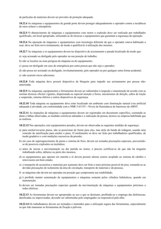 de partículas de materiais devem ser providos de proteção adequada.
18.22.4 As máquinas e equipamentos de grande porte devem proteger adequadamente o operador contra a incidência
de raios solares e intempéries.
18.22.5 O abastecimento de máquinas e equipamentos com motor a explosão deve ser realizado por trabalhador
qualificado, em local apropriado, utilizando-se de técnicas e equipamentos que garantam a segurança da operação.
18.22.6 Na operação de máquinas e equipamentos com tecnologia diferente da que o operador estava habituado a
usar, deve ser feito novo treinamento, de modo a qualificá-lo à utilização dos mesmos.
18.22.7 As máquinas e os equipamentos devem ter dispositivo de acionamento e parada localizado de modo que:
a) seja acionado ou desligado pelo operador na sua posição de trabalho;
b) não se localize na zona perigosa da máquina ou do equipamento;
c) possa ser desligado em caso de emergência por outra pessoa que não seja o operador;
d) não possa ser acionado ou desligado, involuntariamente, pelo operador ou por qualquer outra forma acidental;
e) não acarrete riscos adicionais.
18.22.8 Toda máquina deve possuir dispositivo de bloqueio para impedir seu acionamento por pessoa não-
autorizada.
18.22.9 As máquinas, equipamentos e ferramentas devem ser submetidos à inspeção e manutenção de acordo com as
normas técnicas oficiais vigentes, dispensando-se especial atenção a freios, mecanismos de direção, cabos de tração
e suspensão, sistema elétrico e outros dispositivos de segurança.
18.22.10 Toda máquina ou equipamento deve estar localizado em ambiente com iluminação natural e/ou artificial
adequada à atividade, em conformidade com a NBR 5.413/91 - Níveis de Iluminância de Interiores da ABNT.
18.22.11 As inspeções de máquinas e equipamentos devem ser registradas em documento específico, constando as
datas e falhas observadas, as medidas corretivas adotadas e a indicação de pessoa, técnico ou empresa habilitada que
as realizou.
18.22.12 Nas operações com equipamentos pesados, devem ser observadas as seguintes medidas de segurança:
a) para encher/esvaziar pneus, não se posicionar de frente para eles, mas atrás da banda de rodagem, usando uma
conexão de autofixação para encher o pneu. O enchimento só deve ser feito por trabalhadores qualificados, de
modo gradativo e com medições sucessivas da pressão;
b) em caso de superaquecimento de pneus e sistema de freio, devem ser tomadas precauções especiais, prevenindo-
se de possíveis explosões ou incêndios;
c) antes de iniciar a movimentação ou dar partida no motor, é preciso certificar-se de que não há ninguém
trabalhando sobre, debaixo ou perto dos mesmos;
d) os equipamentos que operam em marcha a ré devem possuir alarme sonoro acoplado ao sistema de câmbio e
retrovisores em bom estado;
e) o transporte de acessórios e materiais por içamento deve ser feito o mais próximo possível do piso, tomando-se as
devidas precauções de isolamento da área de circulação, transporte de materiais e de pessoas;
f) as máquinas não devem ser operadas em posição que comprometa sua estabilidade;
g) é proibido manter sustentação de equipamentos e máquinas somente pelos cilindros hidráulicos, quando em
manutenção;
h) devem ser tomadas precauções especiais quando da movimentação de máquinas e equipamentos próximos a
redes elétricas.
18.22.13 As ferramentas devem ser apropriadas ao uso a que se destinam, proibindo-se o emprego das defeituosas,
danificadas ou improvisadas, devendo ser substituídas pelo empregador ou responsável pela obra.
18.22.14 Os trabalhadores devem ser treinados e instruídos para a utilização segura das ferramentas, especialmente
os que irão manusear as ferramentas de fixação a pólvora.
 