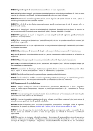 18.22.15 É proibido o porte de ferramentas manuais em bolsos ou locais inapropriados.
18.22.16 As ferramentas manuais que possuam gume ou ponta devem ser protegidas com bainha de couro ou outro
material de resistência e durabilidade equivalentes, quando não estiverem sendo utilizadas.
18.22.17 As ferramentas pneumáticas portáteis devem possuir dispositivo de partida instalado de modo a reduzir ao
mínimo a possibilidade de funcionamento acidental.
18.22.17.1 A válvula de ar deve fechar-se automaticamente, quando cessar a pressão da mão do operador sobre os
dispositivos de partida.
18.22.17.2 As mangueiras e conexões de alimentação das ferramentas pneumáticas devem resistir às pressões de
serviço, permanecendo firmemente presas aos tubos de saída e afastadas das vias de circulação.
18.22.17.3 O suprimento de ar para as mangueiras deve ser desligado e aliviada a pressão, quando a ferramenta
pneumática não estiver em uso.
18.22.17.4 As ferramentas de equipamentos pneumáticos portáteis devem ser retiradas manualmente e nunca pela
pressão do ar comprimido.
18.22.18 As ferramentas de fixação a pólvora devem ser obrigatoriamente operadas por trabalhadores qualificados e
devidamente autorizados.
18.22.18.1 É proibido o uso de ferramenta de fixação a pólvora por trabalhadores menores de 18 (dezoito) anos.
18.22.18.2 É proibido o uso de ferramenta de fixação a pólvora em ambientes contendo substâncias inflamáveis ou
explosivas.
18.22.18.3 É proibida a presença de pessoas nas proximidades do local do disparo, inclusive o ajudante.
18.22.18.4 As ferramentas de fixação a pólvora devem estar descarregadas (sem o pino e o finca-pino) sempre que
forem guardadas ou transportadas.
18.22.19 Os condutores de alimentação das ferramentas portáteis devem ser manuseados de forma que não sofram
torção, ruptura ou abrasão, nem obstruam o trânsito de trabalhadores e equipamentos.
18.22.20 É proibida a utilização de ferramentas elétricas manuais sem duplo isolamento.
18.22.21 Devem ser tomadas medidas adicionais de proteção quando da movimentação de superestruturas por meio
de ferragens hidráulicas, prevenindo riscos relacionados ao rompimento dos macacos hidráulicos.
18.23 Equipamentos de Proteção Individual
18.23.1 A empresa é obrigada a fornecer aos trabalhadores, gratuitamente, EPI adequado ao risco e em perfeito
estado de conservação e funcionamento, consoante as disposições contidas na NR 6 - Equipamento de Proteção
Individual - EPI.
18.23.2 O cinto de segurança tipo abdominal somente deve ser utilizado em serviços de eletricidade e em situações
em que funcione como limitador de movimentação.
18.23.3 O cinto de segurança tipo pára-quedista deve ser utilizado em atividades a mais de 2,00m (dois metros) de
altura do piso, nas quais haja risco de queda do trabalhador.
18.23.3.1 O cinto de segurança deve ser dotado de dispositivo trava-quedas e estar ligado a cabo de segurança
independente da estrutura do andaime. (incluído pela Portaria SSST n.º 63, de 28 de dezembro de 1998)
18.23.4 Os cintos de segurança tipo abdominal e tipo pára-quedista devem possuir argolas e mosquetões de aço
forjado, ilhoses de material não-ferroso e fivela de aço forjado ou material de resistência e durabilidade
equivalentes.
18.23.5 Em serviços de montagem industrial, montagem e desmontagem de gruas, andaimes, torres de elevadores,
estruturas metálicas e assemelhados onde haja necessidade de movimentação do trabalhador e não seja possível a
instalação de cabo-guia de segurança, é obrigatório o uso de duplo talabarte, mosquetão de aço inox com abertura
 