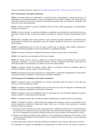 mínima de cinquenta milímetros e dupla trava. (incluído pela Portaria SIT n.º 201, de 21 de janeiro de 2011)
18.24 Armazenagem e Estocagem de Materiais
18.24.1 Os materiais devem ser armazenados e estocados de modo a não prejudicar o trânsito de pessoas e de
trabalhadores, a circulação de materiais, o acesso aos equipamentos de combate a incêndio, não obstruir portas ou
saídas de emergência e não provocar empuxos ou sobrecargas nas paredes, lajes ou estruturas de sustentação, além
do previsto em seu dimensionamento.
18.24.2 As pilhas de materiais, a granel ou embalados, devem ter forma e altura que garantam a sua estabilidade e
facilitem o seu manuseio.
18.24.2.1 Em pisos elevados, os materiais não podem ser empilhados a uma distância de suas bordas menor que a
equivalente à altura da pilha. Exceção feita quando da existência de elementos protetores dimensionados para tal
fim.
18.24.3 Tubos, vergalhões, perfis, barras, pranchas e outros materiais de grande comprimento ou dimensão devem
ser arrumados em camadas, com espaçadores e peças de retenção, separados de acordo com o tipo de material e a
bitola das peças.
18.24.4 O armazenamento deve ser feito de modo a permitir que os materiais sejam retirados obedecendo à
seqüência de utilização planejada, de forma a não prejudicar a estabilidade das pilhas.
18.24.5 Os materiais não podem ser empilhados diretamente sobre piso instável, úmido ou desnivelado.
18.24.6 A cal virgem deve ser armazenada em local seco e arejado.
18.24.7 Os materiais tóxicos, corrosivos, inflamáveis ou explosivos devem ser armazenados em locais isolados,
apropriados, sinalizados e de acesso permitido somente a pessoas devidamente autorizadas. Estas devem ter
conhecimento prévio do procedimento a ser adotado em caso de eventual acidente.
18.24.8 As madeiras retiradas de andaimes, tapumes, fôrmas e escoramentos devem ser empilhadas, depois de
retirados ou rebatidos os pregos, arames e fitas de amarração.
18.24.9 Os recipientes de gases para solda devem ser transportados e armazenados adequadamente, obedecendo-se
às prescrições quanto ao transporte e armazenamento de produtos inflamáveis.
18.25 Transporte de Trabalhadores em Veículos Automotores
18.25.1 O transporte coletivo de trabalhadores em veículos automotores dentro do canteiro ou fora dele deve
observar as normas de segurança vigentes.
18.25.2 O transporte coletivo dos trabalhadores deve ser feito através de meios de transportes normalizados pelas
entidades competentes e adequados às características do percurso.
18.25.3 O transporte coletivo dos trabalhadores deve ter autorização prévia da autoridade competente, devendo o
condutor mantê-la no veículo durante todo o percurso.
18.25.4 A condução do veículo deve ser feita por condutor habilitado para o transporte coletivo de passageiros.
18.25.5 A utilização de veículos, a título precário para transporte de passageiros, somente será permitida em vias
que não apresentem condições de tráfego para ônibus. Neste caso, os veículos devem apresentar as seguintes
condições mínimas de segurança:
a) carroceria em todo o perímetro do veículo, com guardas altas e cobertura de altura livre de 2,10m (dois metros e
dez centímetros) em relação ao piso da carroceria, ambas com material de boa qualidade e resistência estrutural
que evite o esmagamento e não permita a projeção de pessoas em caso de colisão e/ou tombamento do veículo;
b) assentos com espuma revestida de 0,45m (quarenta e cinco centímetros) de largura por 0,35m (trinta e cinco
centímetros) de profundidade de 0,45m (quarenta e cinco centímetros) de altura com encosto e cinto de segurança
tipo 3 (três) pontos;
c) barras de apoio para as mãos a 0,10m (dez centímetros) da cobertura e para os braços e mãos entre os assentos;
d) a capacidade de transporte de trabalhadores será dimensionada em função da área dos assentos acrescida do
 