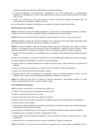 corredor de passagem de pelo menos 0,80m (oitenta centímetros) de largura;
e) o material transportado, como ferramentas e equipamentos, deve estar acondicionado em compartimentos
separados dos trabalhadores, de forma a não causar lesões aos mesmos numa eventual ocorrência de acidente
com o veículo;
f) escada, com corrimão, para acesso pela traseira da carroceria, sistemas de ventilação nas guardas altas e de
comunicação entre a cobertura e a cabine do veículo;
g) só será permitido o transporte de trabalhadores acomodados nos assentos acima dimensionados.
18.26 Proteção Contra Incêndio
18.26.1 É obrigatória a adoção de medidas que atendam, de forma eficaz, às necessidades de prevenção e combate a
incêndio para os diversos setores, atividades, máquinas e equipamentos do canteiro de obras.
18.26.2 Deve haver um sistema de alarme capaz de dar sinais perceptíveis em todos os locais da construção.
18.26.3 É proibida a execução de serviços de soldagem e corte a quente nos locais onde estejam depositadas, ainda
que temporariamente, substâncias combustíveis, inflamáveis e explosivas.
18.26.4 Nos locais confinados e onde são executados pinturas, aplicação de laminados, pisos, papéis de parede e
similares, com emprego de cola, bem como nos locais de manipulação e emprego de tintas, solventes e outras
substâncias combustíveis, inflamáveis ou explosivas, devem ser tomadas as seguintes medidas de segurança:
a) proibir fumar ou portar cigarros ou assemelhados acesos, ou qualquer outro material que possa produzir faísca ou
chama;
b) evitar, nas proximidades, a execução de operação com risco de centelhamento, inclusive por impacto entre peças;
c) utilizar obrigatoriamente lâmpadas e luminárias à prova de explosão;
d) instalar sistema de ventilação adequado para a retirada de mistura de gases, vapores inflamáveis ou explosivos do
ambiente;
e) colocar nos locais de acesso placas com a inscrição "Risco de Incêndio" ou "Risco de Explosão";
f) manter cola e solventes em recipientes fechados e seguros;
g) quaisquer chamas, faíscas ou dispositivos de aquecimento devem ser mantidos afastados de fôrmas, restos de
madeiras, tintas, vernizes ou outras substâncias combustíveis, inflamáveis ou explosivas.
18.26.5 Os canteiros de obra devem ter equipes de operários organizadas e especialmente treinadas no correto
manejo do material disponível para o primeiro combate ao fogo.
18.27 Sinalização de Segurança
18.27.1 O canteiro de obras deve ser sinalizado com o objetivo de:
a) identificar os locais de apoio que compõem o canteiro de obras;
b) indicar as saídas por meio de dizeres ou setas;
c) manter comunicação através de avisos, cartazes ou similares;
d) advertir contra perigo de contato ou acionamento acidental com partes móveis das máquinas e equipamentos.
e) advertir quanto a risco de queda;
f) alertar quanto à obrigatoriedade do uso de EPI, específico para a atividade executada, com a devida sinalização e
advertência próximas ao posto de trabalho;
g) alertar quanto ao isolamento das áreas de transporte e circulação de materiais por grua, guincho e guindaste;
h) identificar acessos, circulação de veículos e equipamentos na obra;
i) advertir contra risco de passagem de trabalhadores onde o pé-direito for inferior a 1,80m (um metro e oitenta
centímetros);
j) identificar locais com substâncias tóxicas, corrosivas, inflamáveis, explosivas e radioativas.
18.27.2 É obrigatório o uso de colete ou tiras refletivas na região do tórax e costas quando o trabalhador estiver a
 