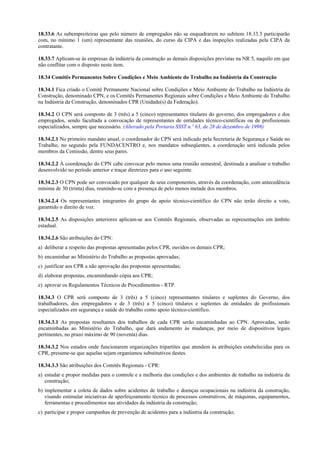 18.33.6 As subempreiteiras que pelo número de empregados não se enquadrarem no subitem 18.33.3 participarão
com, no mínimo 1 (um) representante das reuniões, do curso da CIPA e das inspeções realizadas pela CIPA da
contratante.
18.33.7 Aplicam-se às empresas da indústria da construção as demais disposições previstas na NR 5, naquilo em que
não conflitar com o disposto neste item.
18.34 Comitês Permanentes Sobre Condições e Meio Ambiente do Trabalho na Indústria da Construção
18.34.1 Fica criado o Comitê Permanente Nacional sobre Condições e Meio Ambiente do Trabalho na Indústria da
Construção, denominado CPN, e os Comitês Permanentes Regionais sobre Condições e Meio Ambiente do Trabalho
na Indústria da Construção, denominados CPR (Unidade(s) da Federação).
18.34.2 O CPN será composto de 3 (três) a 5 (cinco) representantes titulares do governo, dos empregadores e dos
empregados, sendo facultada a convocação de representantes de entidades técnico-científicas ou de profissionais
especializados, sempre que necessário. (Alterado pela Portaria SSST n.º 63, de 28 de dezembro de 1998)
18.34.2.1 No primeiro mandato anual, o coordenador do CPN será indicado pela Secretaria de Segurança e Saúde no
Trabalho, no segundo pela FUNDACENTRO e, nos mandatos subseqüentes, a coordenação será indicada pelos
membros da Comissão, dentre seus pares.
18.34.2.2 À coordenação do CPN cabe convocar pelo menos uma reunião semestral, destinada a analisar o trabalho
desenvolvido no período anterior e traçar diretrizes para o ano seguinte.
18.34.2.3 O CPN pode ser convocado por qualquer de seus componentes, através da coordenação, com antecedência
mínima de 30 (trinta) dias, reunindo-se com a presença de pelo menos metade dos membros.
18.34.2.4 Os representantes integrantes do grupo de apoio técnico-científico do CPN não terão direito a voto,
garantido o direito de voz.
18.34.2.5 As disposições anteriores aplicam-se aos Comitês Regionais, observadas as representações em âmbito
estadual.
18.34.2.6 São atribuições do CPN:
a) deliberar a respeito das propostas apresentadas pelos CPR, ouvidos os demais CPR;
b) encaminhar ao Ministério do Trabalho as propostas aprovadas;
c) justificar aos CPR a não aprovação das propostas apresentadas;
d) elaborar propostas, encaminhando cópia aos CPR;
e) aprovar os Regulamentos Técnicos de Procedimentos - RTP.
18.34.3 O CPR será composto de 3 (três) a 5 (cinco) representantes titulares e suplentes do Governo, dos
trabalhadores, dos empregadores e de 3 (três) a 5 (cinco) titulares e suplentes de entidades de profissionais
especializados em segurança e saúde do trabalho como apoio técnico-científico.
18.34.3.1 As propostas resultantes dos trabalhos de cada CPR serão encaminhadas ao CPN. Aprovadas, serão
encaminhadas ao Ministério do Trabalho, que dará andamento às mudanças, por meio de dispositivos legais
pertinentes, no prazo máximo de 90 (noventa) dias.
18.34.3.2 Nos estados onde funcionarem organizações tripartites que atendem às atribuições estabelecidas para os
CPR, presume-se que aquelas sejam organismos substitutivos destes.
18.34.3.3 São atribuições dos Comitês Regionais - CPR:
a) estudar e propor medidas para o controle e a melhoria das condições e dos ambientes de trabalho na indústria da
construção;
b) implementar a coleta de dados sobre acidentes de trabalho e doenças ocupacionais na indústria da construção,
visando estimular iniciativas de aperfeiçoamento técnico de processos construtivos, de máquinas, equipamentos,
ferramentas e procedimentos nas atividades da indústria da construção;
c) participar e propor campanhas de prevenção de acidentes para a indústria da construção;
 