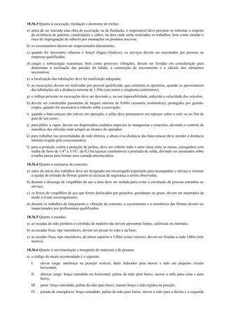 18.36.3 Quanto à escavação, fundação e desmonte de rochas:
a) antes de ser iniciada uma obra de escavação ou de fundação, o responsável deve procurar se informar a respeito
da existência de galerias, canalizações e cabos, na área onde serão realizados os trabalhos, bem como estudar o
risco de impregnação do subsolo por emanações ou produtos nocivos;
b) os escoramentos devem ser inspecionados diariamente;
c) quando for necessário rebaixar o lençol d'água (freático), os serviços devem ser executados por pessoas ou
empresas qualificadas;
d) cargas e sobrecargas ocasionais, bem como possíveis vibrações, devem ser levadas em consideração para
determinar a inclinação das paredes do talude, a construção do escoramento e o cálculo dos elementos
necessários;
e) a localização das tubulações deve ter sinalização adequada;
f) as escavações devem ser realizadas por pessoal qualificado, que orientará os operários, quando se aproximarem
das tubulações até a distância mínima de 1,50m (um metro e cinqüenta centímetros);
g) o tráfego próximo às escavações deve ser desviado e, na sua impossibilidade, reduzida a velocidade dos veículos;
h) devem ser construídas passarelas de largura mínima de 0,60m (sessenta centímetros), protegidas por guarda-
corpos, quando for necessário o trânsito sobre a escavação;
i) quando o bate-estacas não estiver em operação, o pilão deve permanecer em repouso sobre o solo ou no fim da
guia de seu curso;
j) para pilões a vapor, devem ser dispensados cuidados especiais às mangueiras e conexões, devendo o controle de
manobras das válvulas estar sempre ao alcance do operador;
k) para trabalhar nas proximidades da rede elétrica, a altura e/ou distância dos bate-estacas deve atender à distância
mínima exigida pela concessionária;
l) para a proteção contra a projeção de pedras, deve ser coberto todo o setor (área entre as minas, carregadas) com
malha de ferro de 1/4" a 3/16", de 0,15m (quinze centímetros) e pontiada de solda, devendo ser arrumados sobre
a malha pneus para formar uma camada amortecedora.
18.36.4 Quanto a estruturas de concreto:
a) antes do início dos trabalhos deve ser designado um encarregado experiente para acompanhar o serviço e orientar
a equipe de retirada de fôrmas quanto às técnicas de segurança a serem observadas;
b) durante a descarga de vergalhões de aço a área deve ser isolada para evitar a circulação de pessoas estranhas ao
serviço;
c) os feixes de vergalhões de aço que forem deslocados por guinchos, guindastes ou gruas, devem ser amarrados de
modo a evitar escorregamento;
d) durante os trabalhos de lançamento e vibração de concreto, o escoramento e a resistência das fôrmas devem ser
inspecionados por profissionais qualificados.
18.36.5 Quanto a escadas:
a) as escadas de mão portáteis e corrimão de madeira não devem apresentar farpas, saliências ou emendas;
b) as escadas fixas, tipo marinheiro, devem ser presas no topo e na base;
c) as escadas fixas, tipo marinheiro, de altura superior a 5,00m (cinco metros), devem ser fixadas a cada 3,00m (três
metros).
18.36.6 Quanto à movimentação e transporte de materiais e de pessoas:
a) o código de sinais recomendado é o seguinte:
I. elevar carga: antebraço na posição vertical; dedo indicador para mover a mão em pequeno círculo
horizontal;
II. abaixar carga: braço estendido na horizontal; palma da mão para baixo; mover a mão para cima e para
baixo;
III. parar: braço estendido; palma da mão para baixo; manter braço e mão rígidos na posição;
IV. parada de emergência: braço estendido; palma da mão para baixo; mover a mão para a direita e a esquerda
 