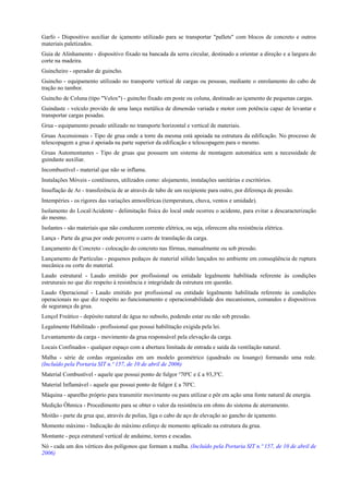 Garfo - Dispositivo auxiliar de içamento utilizado para se transportar "pallets" com blocos de concreto e outros
materiais paletizados.
Guia de Alinhamento - dispositivo fixado na bancada da serra circular, destinado a orientar a direção e a largura do
corte na madeira.
Guincheiro - operador de guincho.
Guincho - equipamento utilizado no transporte vertical de cargas ou pessoas, mediante o enrolamento do cabo de
tração no tambor.
Guincho de Coluna (tipo "Velox") - guincho fixado em poste ou coluna, destinado ao içamento de pequenas cargas.
Guindaste - veículo provido de uma lança metálica de dimensão variada e motor com potência capaz de levantar e
transportar cargas pesadas.
Grua - equipamento pesado utilizado no transporte horizontal e vertical de materiais.
Gruas Ascensionais - Tipo de grua onde a torre da mesma está apoiada na estrutura da edificação. No processo de
telescopagem a grua é apoiada na parte superior da edificação e telescopagem para o mesmo.
Gruas Automontantes - Tipo de gruas que possuem um sistema de montagem automática sem a necessidade de
guindaste auxiliar.
Incombustível - material que não se inflama.
Instalações Móveis - contêineres, utilizados como: alojamento, instalações sanitárias e escritórios.
Insuflação de Ar - transferência de ar através de tubo de um recipiente para outro, por diferença de pressão.
Intempéries - os rigores das variações atmosféricas (temperatura, chuva, ventos e umidade).
Isolamento do Local/Acidente - delimitação física do local onde ocorreu o acidente, para evitar a descaracterização
do mesmo.
Isolantes - são materiais que não conduzem corrente elétrica, ou seja, oferecem alta resistência elétrica.
Lança - Parte da grua por onde percorre o carro de translação da carga.
Lançamento de Concreto - colocação do concreto nas fôrmas, manualmente ou sob pressão.
Lançamento de Partículas - pequenos pedaços de material sólido lançados no ambiente em conseqüência de ruptura
mecânica ou corte do material.
Laudo estrutural - Laudo emitido por profissional ou entidade legalmente habilitada referente às condições
estruturais no que diz respeito à resistência e integridade da estrutura em questão.
Laudo Operacional - Laudo emitido por profissional ou entidade legalmente habilitada referente às condições
operacionais no que diz respeito ao funcionamento e operacionabilidade dos mecanismos, comandos e dispositivos
de segurança da grua.
Lençol Freático - depósito natural de água no subsolo, podendo estar ou não sob pressão.
Legalmente Habilitado - profissional que possui habilitação exigida pela lei.
Levantamento da carga - movimento da grua responsável pela elevação da carga.
Locais Confinados - qualquer espaço com a abertura limitada de entrada e saída da ventilação natural.
Malha - série de cordas organizadas em um modelo geométrico (quadrado ou losango) formando uma rede.
(Incluído pela Portaria SIT n.º 157, de 10 de abril de 2006)
Material Combustível - aquele que possui ponto de fulgor ³70ºC e £ a 93,3ºC.
Material Inflamável - aquele que possui ponto de fulgor £ a 70ºC.
Máquina - aparelho próprio para transmitir movimento ou para utilizar e pôr em ação uma fonte natural de energia.
Medição Ôhmica - Procedimento para se obter o valor da resistência em ohms do sistema de aterramento.
Moitão - parte da grua que, através de polias, liga o cabo de aço de elevação ao gancho de içamento.
Momento máximo - Indicação do máximo esforço de momento aplicado na estrutura da grua.
Montante - peça estrutural vertical de andaime, torres e escadas.
Nó - cada um dos vértices dos polígonos que formam a malha. (Incluído pela Portaria SIT n.º 157, de 10 de abril de
2006)
 