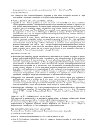 descarregamento, bem como de trajetos de acordo com o item 18.27.1 - alínea “g” desta NR;
c) Uso de colete refletivo;
d) A comunicação entre o sinaleiro/amarrador e o operador de grua, deverá estar prevista no Plano de Carga,
observando-se o uso de rádio comunicador em freqüência exclusiva para esta operação.
X PESSOAL TÉCNICO - QUALIFICAÇÃO MÍNIMA EXIGIDA:
a) Operador da Grua - deve ser qualificado de acordo com o item 18.37.5 desta NR e ser treinado conforme o
conteúdo programático mínimo, com carga horária mínima definida pelo fabricante, locador ou responsável pela
obra, devendo, a partir do treinamento, ser capaz de operar conforme as normas de segurança utilizando os EPI
necessários para o acesso à cabine e para a operação, bem como, executar inspeções periódicas semanais. Este
profissional deve integrar cada “Plano de Carga” e ser capacitado para as seguintes responsabilidades: operação
do equipamento de acordo com as determinações do fabricante e realização de “Lista de Verificação de
Conformidades” (check-list) com freqüência mínima semanal ou periodicidade inferior, conforme especificação
do responsável técnico do equipamento.
b) Sinaleiro/Amarrador de cargas - deve ser qualificado de acordo com o item 18.37.5 desta NR e ser treinado
conforme o conteúdo programático mínimo, com carga horária mínima de 8 horas. Deve estar qualificado a
operar conforme as normas de segurança, bem como, a executar inspeção periódica com periodicidade semanal
ou outra de menor intervalo de tempo, conforme especificação do responsável técnico pelo equipamento. Este
profissional deve integrar cada “Plano de Carga” e ser capacitado para as seguintes responsabilidades: amarração
de cargas para o içamento; escolha correta dos materiais de amarração de acordo com as características das
cargas; orientação para o operador da grua referente aos movimentos a serem executados; observância às
determinações do Plano de Cargas e sinalização e orientação dos trajetos.
XI RESPONSABILIDADES:
a) Responsável pela Obra - Deve observar o atendimento dos seguintes itens de segurança: aterramento da estrutura
da grua, implementação do PCMAT prevendo a operação com gruas, independentemente do Plano de Cargas;
fiscalização do isolamento de áreas, de trajetos e da correta aplicação das determinações do Plano de Cargas;
elaboração, implementação e coordenação do Plano de Cargas; disponibilização de instalações sanitárias a uma
distância máxima de 30m (trinta metros) no plano vertical e de 50m (cinqüenta metros) no plano horizontal em
relação à cabine do operador, não se aplicando para gruas com altura livre móvel superiores às especificadas;
verificar registro e assinatura no livro de inspeções de máquinas e equipamentos, requerido no item 18.22.11
desta NR e a confirmação da correta operacionalização de todos os dispositivos de segurança constantes no item
18.14.24.11, no mínimo, após às seguintes ocasiões: a) instalação do equipamento; b) cada alteração geométrica
ou de posição do equipamento; c) cada operação de manutenção e ou regulagem nos sistemas de freios do
equipamento, com especial atenção para o sistema de freio do movimento vertical de cargas.
b) Responsável pela Manutenção, Montagem e Desmontagem - Deve designar pessoal com treinamento e
qualificação para executar as atividades que deverão sempre estar sob supervisão de profissional legalmente
habilitado, durante as atividades de manutenção, montagem, desmontagem, telescopagem, ascensão e
conservação do equipamento; checagem da operacionalização dos dispositivos de segurança, bem como, entrega
técnica do equipamento e registro destes eventos em livro de inspeção ou relatório específico.
c) Responsável pelo Equipamento: Deve fornecer equipamento em perfeito estado de conservação e funcionamento
como definido pelo Manual do Fabricante, observando o disposto no item 18.14.24.15 desta NR, mediante
emissão de ART - Anotação de Responsabilidade Técnica - referente à liberação técnica efetuada antes da
entrega.
XII MANUTENÇÃO E ALTERAÇÃO NO EQUIPAMENTO
Toda intervenção no equipamento deve ser registrada em relatório próprio a ser fornecido, mediante recibo, devendo
tal relatório, ser registrado ou anexado ao livro de inspeção de máquinas e equipamentos.
Os serviços de montagem, desmontagem, ascensões, telescopagens e manutenções, devem estar sob supervisão e
responsabilidade de engenheiro legalmente habilitado responsável com emissão de ART - Anotação de
Responsabilidade Técnica - específica para a obra e para o equipamento em questão.
XIII DOCUMENTAÇÃO OBRIGATÓRIA NO CANTEIRO
No canteiro de obras deverá ser mantida a seguinte documentação mínima relativa à(s) grua(s):
a) Contrato de locação, se houver;
b) Lista de Verificação de Conformidades (check-list) a cargo do operador da grua;
c) Lista de Verificação de Conformidades (check-list) a cargo do Sinaleiro/Amarrador de cargas referente aos
materiais de içamento.
 