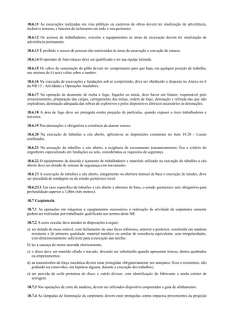 18.6.11 As escavações realizadas em vias públicas ou canteiros de obras devem ter sinalização de advertência,
inclusive noturna, e barreira de isolamento em todo o seu perímetro.
18.6.12 Os acessos de trabalhadores, veículos e equipamentos às áreas de escavação devem ter sinalização de
advertência permanente.
18.6.13 É proibido o acesso de pessoas não-autorizadas às áreas de escavação e cravação de estacas.
18.6.14 O operador de bate-estacas deve ser qualificado e ter sua equipe treinada.
18.6.15 Os cabos de sustentação do pilão devem ter comprimento para que haja, em qualquer posição de trabalho,
um mínimo de 6 (seis) voltas sobre o tambor.
18.6.16 Na execução de escavações e fundações sob ar comprimido, deve ser obedecido o disposto no Anexo no 6
da NR 15 - Atividades e Operações Insalubres.
18.6.17 Na operação de desmonte de rocha a fogo, fogacho ou mista, deve haver um blaster, responsável pelo
armazenamento, preparação das cargas, carregamento das minas, ordem de fogo, detonação e retirada das que não
explodiram, destinação adequada das sobras de explosivos e pelos dispositivos elétricos necessários às detonações.
18.6.18 A área de fogo deve ser protegida contra projeção de partículas, quando expuser a risco trabalhadores e
terceiros.
18.6.19 Nas detonações é obrigatória a existência de alarme sonoro.
18.6.20 Na execução de tubulões a céu aberto, aplicam-se as disposições constantes no item 18.20 - Locais
confinados.
18.6.21 Na execução de tubulões a céu aberto, a exigência de escoramento (encamisamento) fica a critério do
engenheiro especializado em fundações ou solo, considerados os requisitos de segurança.
18.6.22 O equipamento de descida e içamento de trabalhadores e materiais utilizado na execução de tubulões a céu
aberto deve ser dotado de sistema de segurança com travamento.
18.6.23 A escavação de tubulões a céu aberto, alargamento ou abertura manual de base e execução de taludes, deve
ser precedida de sondagem ou de estudo geotécnico local.
18.6.23.1 Em caso específico de tubulões a céu aberto e abertura de base, o estudo geotécnico será obrigatório para
profundidade superior a 3,00m (três metros).
18.7 Carpintaria
18.7.1 As operações em máquinas e equipamentos necessários à realização da atividade de carpintaria somente
podem ser realizadas por trabalhador qualificado nos termos desta NR.
18.7.2 A serra circular deve atender às disposições a seguir:
a) ser dotada de mesa estável, com fechamento de suas faces inferiores, anterior e posterior, construída em madeira
resistente e de primeira qualidade, material metálico ou similar de resistência equivalente, sem irregularidades,
com dimensionamento suficiente para a execução das tarefas;
b) ter a carcaça do motor aterrada eletricamente;
c) o disco deve ser mantido afiado e travado, devendo ser substituído quando apresentar trincas, dentes quebrados
ou empenamentos;
d) as transmissões de força mecânica devem estar protegidas obrigatoriamente por anteparos fixos e resistentes, não
podendo ser removidos, em hipótese alguma, durante a execução dos trabalhos;
e) ser provida de coifa protetora do disco e cutelo divisor, com identificação do fabricante e ainda coletor de
serragem.
18.7.3 Nas operações de corte de madeira, devem ser utilizados dispositivo empurrador e guia de alinhamento.
18.7.4 As lâmpadas de iluminação da carpintaria devem estar protegidas contra impactos provenientes da projeção
 