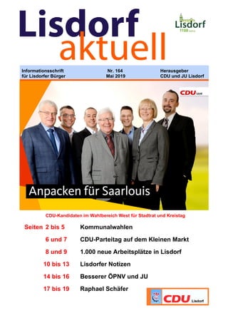 Informationsschrift Nr. 164 Herausgeber
für Lisdorfer Bürger Mai 2019 CDU und JU Lisdorf
CDU-Kandidaten im Wahlbereich West für Stadtrat und Kreistag
Seiten 2 bis 5 Kommunalwahlen
6 und 7 CDU-Parteitag auf dem Kleinen Markt
8 und 9 1.000 neue Arbeitsplätze in Lisdorf
10 bis 13 Lisdorfer Notizen
14 bis 16 Besserer ÖPNV und JU
17 bis 19 Raphael Schäfer
 