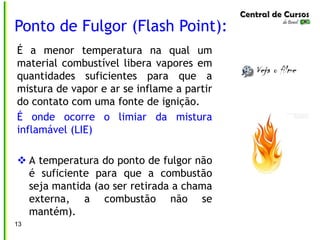 É a menor temperatura na qual um
material combustível libera vapores em
quantidades suficientes para que a
mistura de vapor e ar se inflame a partir
do contato com uma fonte de ignição.
É onde ocorre o limiar da mistura
inflamável (LIE)
 A temperatura do ponto de fulgor não
é suficiente para que a combustão
seja mantida (ao ser retirada a chama
externa, a combustão não se
mantém).
Ponto de Fulgor (Flash Point):
13
 