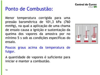Ponto de Combustão:
Menor temperatura corrigida para uma
pressão barométrica de 101,3 kPa (760
mmHg), na qual a aplicação de uma chama
de ensaio causa a ignição e sustentação da
queima dos vapores da amostra por no
mínimo 5 s sob as condições específicas do
ensaio.
Poucos graus acima da temperatura de
fulgor.
A quantidade de vapores é suficiente para
iniciar e manter a combustão.
14
 