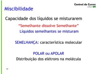 Miscibilidade
17
Capacidade dos líquidos se misturarem
“Semelhante dissolve Semelhante”
Líquidos semelhantes se misturam
SEMELHANÇA: característica molecular
POLAR ou APOLAR
Distribuição dos elétrons na molécula
 