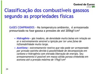 Classificação dos combustíveis gasosos
segundo as propriedades físicas
24
GASES COMPRIMIDOS - Na temperatura ambiente, é armazenado
pressurizado na fase gasosa a pressões de até 205kgf/cm2
• Hidrogênio – gás inodoro, de densidade muito baixa em relação ao
ar e extremamente sensível a ignição por ter uma faixa de
inflamabilidade muito larga.
• Acetileno – extremamente reativo que não pode ser armazenado
por pressão sozinho devido à possibilidade de decomposição em
carbono e hidrogênio com elevada liberação de energia. Seu
armazenamento é possível em massa sólida porosa embebida em
acetona até a pressão máxima de 17kgf/cm2.
 
