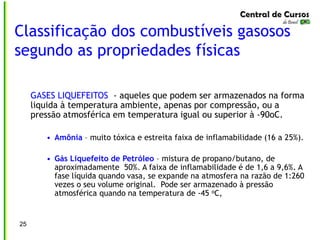 Classificação dos combustíveis gasosos
segundo as propriedades físicas
25
GASES LIQUEFEITOS - aqueles que podem ser armazenados na forma
liquida à temperatura ambiente, apenas por compressão, ou a
pressão atmosférica em temperatura igual ou superior à -90oC.
• Amônia – muito tóxica e estreita faixa de inflamabilidade (16 a 25%).
• Gás Liquefeito de Petróleo – mistura de propano/butano, de
aproximadamente 50%. A faixa de inflamabilidade é de 1,6 a 9,6%. A
fase líquida quando vasa, se expande na atmosfera na razão de 1:260
vezes o seu volume original. Pode ser armazenado à pressão
atmosférica quando na temperatura de -45 oC,
 