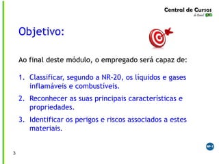 Objetivo:
Ao final deste módulo, o empregado será capaz de:
1. Classificar, segundo a NR-20, os líquidos e gases
inflamáveis e combustíveis.
2. Reconhecer as suas principais características e
propriedades.
3. Identificar os perigos e riscos associados a estes
materiais.
3
 