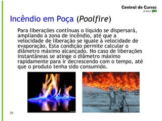 31
Incêndio em Poça (Poolfire)
Para liberações contínuas o líquido se dispersará,
ampliando a zona de incêndio, até que a
velocidade de liberação se iguale à velocidade de
evaporação. Esta condição permite calcular o
diâmetro máximo alcançado. No caso de liberações
instantâneas se atinge o diâmetro máximo
rapidamente para ir decrescendo com o tempo, até
que o produto tenha sido consumido.
 