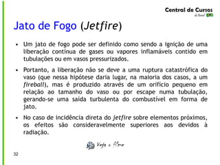 32
Jato de Fogo (Jetfire)
• Um jato de fogo pode ser definido como sendo a ignição de uma
liberação contínua de gases ou vapores inflamáveis contido em
tubulações ou em vasos pressurizados.
• Portanto, a liberação não se deve a uma ruptura catastrófica do
vaso (que nessa hipótese daria lugar, na maioria dos casos, a um
fireball), mas é produzido através de um orifício pequeno em
relação ao tamanho do vaso ou por escape numa tubulação,
gerando-se uma saída turbulenta do combustível em forma de
jato.
• No caso de incidência direta do jetfire sobre elementos próximos,
os efeitos são consideravelmente superiores aos devidos à
radiação.
 
