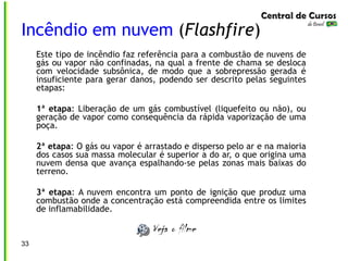 33
Incêndio em nuvem (Flashfire)
Este tipo de incêndio faz referência para a combustão de nuvens de
gás ou vapor não confinadas, na qual a frente de chama se desloca
com velocidade subsônica, de modo que a sobrepressão gerada é
insuficiente para gerar danos, podendo ser descrito pelas seguintes
etapas:
1ª etapa: Liberação de um gás combustível (liquefeito ou não), ou
geração de vapor como consequência da rápida vaporização de uma
poça.
2ª etapa: O gás ou vapor é arrastado e disperso pelo ar e na maioria
dos casos sua massa molecular é superior a do ar, o que origina uma
nuvem densa que avança espalhando-se pelas zonas mais baixas do
terreno.
3ª etapa: A nuvem encontra um ponto de ignição que produz uma
combustão onde a concentração está compreendida entre os limites
de inflamabilidade.
 