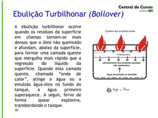 Ebulição Turbilhonar (Boilover)
A ebulição turbilhonar ocorre
quando os resíduos da superfície
em chamas tornam-se mais
densos que o óleo não queimado
e afundam, abaixo da superfície,
para formar uma camada quente
que mergulha mais rápido que a
regressão do líquido da
superfície. Quando esta camada
quente, chamada “onda de
calor”, atinge a água ou a
emulsão água-óleo no fundo do
tanque, a água primeiro
superaquece. A seguir, ferve de
forma quase explosiva,
transbordando o tanque.
39
 
