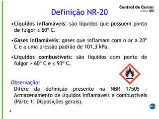 4
Definição NR-20
•Líquidos inflamáveis: são líquidos que possuem ponto
de fulgor ≤ 60º C.
•Gases inflamáveis: gases que inflamam com o ar a 20º
C e a uma pressão padrão de 101,3 kPa.
•Líquidos combustíveis: são líquidos com ponto de
fulgor > 60º C e ≤ 93º C.
Observação:
Difere da definição presente na NBR 17505 -
Armazenamento de líquidos inflamáveis e combustíveis
(Parte 1: Disposições gerais).
 