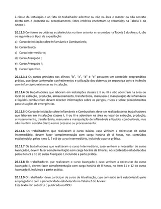 Este texto não substitui o publicado no DOU
à classe da instalação e ao fato do trabalhador adentrar ou não na área e manter ou não contato
direto com o processo ou processamento. Estes critérios encontram-se resumidos na Tabela 1 do
Anexo I.
20.12.3 Conforme os critérios estabelecidos no item anterior e resumidos na Tabela 1 do Anexo I, são
os seguintes os tipos de capacitação:
a) Curso de Iniciação sobre Inflamáveis e Combustíveis;
b) Curso Básico;
c) Curso Intermediário;
d) Curso Avançado I;
e) Curso Avançado II;
f) Curso Específico.
20.12.3.1 Os cursos previstos nas alíneas “b”, “c”, “d” e “e” possuem um conteúdo programático
prático, que deve contemplar conhecimentos e utilização dos sistemas de segurança contra incêndio
com inflamáveis existentes na instalação.
20.12.4 Os trabalhadores que laboram em instalações classes I, II ou III e não adentram na área ou
local de extração, produção, armazenamento, transferência, manuseio e manipulação de inflamáveis
e líquidos combustíveis devem receber informações sobre os perigos, riscos e sobre procedimentos
para situações de emergências.
20.12.5 O Curso de Iniciação sobre Inflamáveis e Combustíveis deve ser realizado pelos trabalhadores
que laboram em instalações classes I, II ou III e adentram na área ou local de extração, produção,
armazenamento, transferência, manuseio e manipulação de inflamáveis e líquidos combustíveis, mas
não mantêm contato direto com o processo ou processamento.
20.12.6 Os trabalhadores que realizaram o curso Básico, caso venham a necessitar do curso
Intermediário, devem fazer complementação com carga horária de 8 horas, nos conteúdos
estabelecidos pelos itens 6, 7 e 8 do curso Intermediário, incluindo a parte prática.
20.12.7 Os trabalhadores que realizaram o curso Intermediário, caso venham a necessitar do curso
Avançado I, devem fazer complementação com carga horária de 8 horas, nos conteúdos estabelecidos
pelos itens 9 e 10 do curso Avançado I, incluindo a parte prática.
20.12.8 Os trabalhadores que realizaram o curso Avançado I, caso venham a necessitar do curso
Avançado II, devem fazer complementação com carga horária de 8 horas, no item 11 e 12 do curso
Avançado II, incluindo a parte prática.
20.12.9 O trabalhador deve participar de curso de Atualização, cujo conteúdo será estabelecido pelo
empregador e com a periodicidade estabelecida na Tabela 2 do Anexo I.
 
