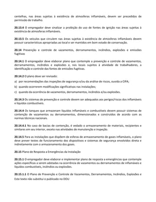 Este texto não substitui o publicado no DOU
centelhas, nas áreas sujeitas à existência de atmosferas inflamáveis, devem ser precedidos de
permissão de trabalho.
20.13.4 O empregador deve sinalizar a proibição do uso de fontes de ignição nas áreas sujeitas à
existência de atmosferas inflamáveis.
20.13.5 Os veículos que circulem nas áreas sujeitas à existência de atmosferas inflamáveis devem
possuir características apropriadas ao local e ser mantidos em bom estado de conservação.
20.14 Prevenção e controle de vazamentos, derramamentos, incêndios, explosões e emissões
fugitivas
20.14.1 O empregador deve elaborar plano que contemple a prevenção e controle de vazamentos,
derramamentos, incêndios e explosões e, nos locais sujeitos à atividade de trabalhadores, a
identificação e controle das fontes de emissões fugitivas.
20.14.2 O plano deve ser revisado:
a) por recomendações das inspeções de segurança e/ou da análise de riscos, ouvida a CIPA;
b) quando ocorrerem modificações significativas nas instalações;
c) quando da ocorrência de vazamentos, derramamentos, incêndios e/ou explosões.
20.14.3 Os sistemas de prevenção e controle devem ser adequados aos perigos/riscos dos inflamáveis
e líquidos combustíveis.
20.14.4 Os tanques que armazenam líquidos inflamáveis e combustíveis devem possuir sistemas de
contenção de vazamentos ou derramamentos, dimensionados e construídos de acordo com as
normas técnicas nacionais.
20.14.4.1 No caso de bacias de contenção, é vedado o armazenamento de materiais, recipientes e
similares em seu interior, exceto nas atividades de manutenção e inspeção.
20.14.5 Para as instalações que dispõem de esferas de armazenamento de gases inflamáveis, o plano
deve prever testes de funcionamento dos dispositivos e sistemas de segurança envolvidos direta e
indiretamente com o armazenamento dos gases.
20.15 Plano de Resposta a Emergências da Instalação
20.15.1 O empregador deve elaborar e implementar plano de resposta a emergências que contemple
ações específicas a serem adotadas na ocorrência de vazamentos ou derramamentos de inflamáveis e
líquidos combustíveis, incêndios ou explosões.
20.15.1.1 O Plano de Prevenção e Controle de Vazamentos, Derramamentos, Incêndios, Explosões e
 