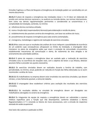 Este texto não substitui o publicado no DOU
Emissões Fugitivas e o Plano de Resposta a Emergências da Instalação podem ser constituídos em um
mesmo documento.
20.15.2 O plano de resposta a emergências das instalações classe I, II e III deve ser elaborado de
acordo com normas técnicas nacionais e, na ausência ou omissão destas, nas normas internacionais,
bem como nas demais regulamentações pertinentes e considerando as características e a
complexidade da instalação, contendo, no mínimo:
a) referência técnico-normativa utilizada;
b) nome e função do(s) responsável(eis) técnico(s) pela elaboração e revisão do plano;
c) estabelecimento dos possíveis cenários de emergências, com base nas análises de riscos;
d) procedimentos de resposta à emergência para cada cenário contemplado;
e) cronograma, metodologia e registros de realização de exercícios simulados.
20.15.3 Nos casos em que os resultados das análises de riscos indiquem a possibilidade de ocorrência
de um acidente cujas consequências ultrapassem os limites da instalação, o empregador deve
incorporar no plano de emergência ações que visem à proteção da comunidade circunvizinha,
estabelecendo mecanismos de comunicação e alerta, de isolamento da área atingida e de
acionamento das autoridades públicas.
20.15.4 O plano de resposta a emergências deve ser avaliado após a realização de exercícios
simulados e/ou na ocorrência de situações reais, com o objetivo de testar a sua eficácia, detectar
possíveis falhas e proceder aos ajustes necessários.
20.15.5 Os exercícios simulados devem ser realizados durante o horário de trabalho, com
periodicidade, no mínimo, anual, podendo ser reduzida em função das falhas detectadas ou se assim
recomendar a análise de riscos.
20.15.5.1 Os trabalhadores na empresa devem estar envolvidos nos exercícios simulados, que devem
retratar, o mais fielmente possível, a rotina de trabalho.
20.15.5.2 O empregador deve estabelecer critérios para avaliação dos resultados dos exercícios
simulados.
20.15.5.2.1 Os resultados obtidos no simulado de emergência devem ser divulgados aos
trabalhadores abrangidos no cenário da emergência.
20.15.6 Os integrantes da equipe de resposta a emergências devem ser submetidos a exames
médicos específicos para a função que irão desempenhar, conforme estabelece a Norma
Regulamentadora n.º 7, incluindo os fatores de riscos psicossociais, com a emissão do respectivo
atestado de saúde ocupacional.
 