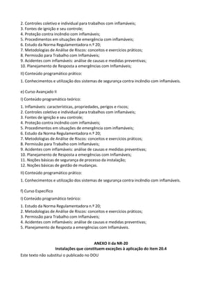 Este texto não substitui o publicado no DOU
2. Controles coletivo e individual para trabalhos com inflamáveis;
3. Fontes de ignição e seu controle;
4. Proteção contra incêndio com inflamáveis;
5. Procedimentos em situações de emergência com inflamáveis;
6. Estudo da Norma Regulamentadora n.º 20;
7. Metodologias de Análise de Riscos: conceitos e exercícios práticos;
8. Permissão para Trabalho com Inflamáveis;
9. Acidentes com inflamáveis: análise de causas e medidas preventivas;
10. Planejamento de Resposta a emergências com Inflamáveis;
II) Conteúdo programático prático:
1. Conhecimentos e utilização dos sistemas de segurança contra incêndio com inflamáveis.
e) Curso Avançado II
I) Conteúdo programático teórico:
1. Inflamáveis: características, propriedades, perigos e riscos;
2. Controles coletivo e individual para trabalhos com inflamáveis;
3. Fontes de ignição e seu controle;
4. Proteção contra incêndio com inflamáveis;
5. Procedimentos em situações de emergência com inflamáveis;
6. Estudo da Norma Regulamentadora n.º 20;
7. Metodologias de Análise de Riscos: conceitos e exercícios práticos;
8. Permissão para Trabalho com Inflamáveis;
9. Acidentes com inflamáveis: análise de causas e medidas preventivas;
10. Planejamento de Resposta a emergências com Inflamáveis;
11. Noções básicas de segurança de processo da instalação;
12. Noções básicas de gestão de mudanças.
II) Conteúdo programático prático:
1. Conhecimentos e utilização dos sistemas de segurança contra incêndio com inflamáveis.
f) Curso Específico
I) Conteúdo programático teórico:
1. Estudo da Norma Regulamentadora n.º 20;
2. Metodologias de Análise de Riscos: conceitos e exercícios práticos;
3. Permissão para Trabalho com Inflamáveis;
4. Acidentes com inflamáveis: análise de causas e medidas preventivas;
5. Planejamento de Resposta a emergências com Inflamáveis.
ANEXO II da NR-20
Instalações que constituem exceções à aplicação do item 20.4
 