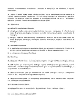 Este texto não substitui o publicado no DOU
produção, armazenamento, transferência, manuseio e manipulação de inflamáveis e líquidos
combustíveis.
20.1.2 Esta NR e seus anexos devem ser utilizados para fins de prevenção e controle dos riscos no
trabalho com inflamáveis e combustíveis. Para fins de caracterização de atividades ou operações
insalubres ou perigosas, devem ser aplicadas as disposições previstas na NR 15 - atividades e
operações insalubres e NR 16 - atividades e operações perigosas.
20.2 Abrangência
20.2.1 Esta NR se aplica às atividades de:
a) extração, produção, armazenamento, transferência, manuseio e manipulação de inflamáveis, nas
etapas de projeto, construção, montagem, operação, manutenção, inspeção e desativação da
instalação;
b) extração, produção, armazenamento, transferência e manuseio de líquidos combustíveis, nas
etapas de projeto, construção, montagem, operação, manutenção, inspeção e desativação da
instalação.
20.2.2 Esta NR não se aplica:
a) às plataformas e instalações de apoio empregadas com a finalidade de exploração e produção de
petróleo e gás do subsolo marinho, conforme definido na Norma Regulamentadora 37; e
b) às edificações residenciais unifamiliares.
20.3 Definições
20.3.1 Líquidos inflamáveis: são líquidos que possuem ponto de fulgor ≤ 60ºC (sessenta graus Celsius).
20.3.1.1 Líquidos que possuem ponto de fulgor superior a 60ºC (sessenta graus Celsius), quando
armazenados e transferidos aquecidos a temperaturas iguais ou superiores ao seu ponto de fulgor, se
equiparam aos líquidos inflamáveis.
20.3.2 Gases inflamáveis: gases que inflamam com o ar a 20ºC (vinte graus Celsius) e a uma pressão
padrão de 101,3 kPa (cento e um vírgula três quilopascal).
20.3.3 Líquidos combustíveis: são líquidos com ponto de fulgor > 60ºC (sessenta graus Celsius) e ≤
93ºC (noventa e três graus Celsius).
20.4 Classificação das Instalações
20.4.1 Para efeito desta NR, as instalações são divididas em classes, conforme Tabela 1.
 