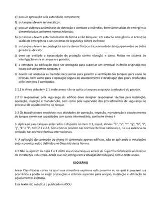 Este texto não substitui o publicado no DOU
e) possuir aprovação pela autoridade competente;
f) os tanques devem ser metálicos;
g) possuir sistemas automáticos de detecção e combate a incêndios, bem como saídas de emergência
dimensionadas conforme normas técnicas;
h) os tanques devem estar localizados de forma a não bloquear, em caso de emergência, o acesso às
saídas de emergência e aos sistemas de segurança contra incêndio;
i) os tanques devem ser protegidos contra danos físicos e da proximidade de equipamentos ou dutos
geradores de calor;
j) deve ser avaliada a necessidade de proteção contra vibração e danos físicos no sistema de
interligação entre o tanque e o gerador;
k) a estrutura da edificação deve ser protegida para suportar um eventual incêndio originado nos
locais que abrigam os tanques; e
l) devem ser adotadas as medidas necessárias para garantir a ventilação dos tanques para alívio de
pressão, bem como para a operação segura de abastecimento e destinação dos gases produzidos
pelos motores à combustão.
2.1.1 A alínea d do item 2.1 deste anexo não se aplica a tanques acoplados à estrutura do gerador.
2.2 O responsável pela segurança do edifício deve designar responsável técnico pela instalação,
operação, inspeção e manutenção, bem como pela supervisão dos procedimentos de segurança no
processo de abastecimento do tanque.
2.3 Os trabalhadores envolvidos nas atividades de operação, inspeção, manutenção e abastecimento
do tanque devem ser capacitados com curso Intermediário, conforme Anexo I.
3. Aplica-se para tanques enterrados o disposto no item 2.1, caput, alíneas ″b″, ″e″, ″f″, ″g″, ″h″, ″i″,
″j″, ″k″ e ″l″, item 2.2 e 2.3, bem como o previsto nas normas técnicas nacionais e, na sua ausência ou
omissão, nas normas técnicas internacionais.
4. A aplicação do conteúdo do Anexo III contempla apenas edifícios, não se aplicando a instalações
cujos conceitos estão definidos no Glossário desta Norma.
4.1 Não se aplicam os itens 1 a 3 deste anexo aos tanques aéreos de superfície localizados no interior
de instalações industriais, desde que não configurem a situação definida pelo item 2 deste anexo.
GLOSSÁRIO
Áreas Classificadas - área na qual uma atmosfera explosiva está presente ou na qual é provável sua
ocorrência a ponto de exigir precauções e critérios especiais para seleção, instalação e utilização de
equipamentos elétricos.
 