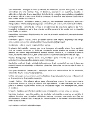 Este texto não substitui o publicado no DOU
Armazenamento - retenção de uma quantidade de inflamáveis (líquidos e/ou gases) e líquidos
combustíveis em uma instalação fixa, em depósitos, reservatórios de superfície, elevados ou
subterrâneos. Retenção de uma quantidade de inflamáveis, envasados ou embalados, em depósitos
ou armazéns; não se incluem nesta definição os tanques de superfície para consumo de óleo diesel
mencionados no item 2 do Anexo III.
Atividade industrial - atividade de extração, produção, armazenamento, transferência, manuseio e
manipulação de inflamáveis (líquidos e gases) e combustíveis, em caráter permanente ou transitório.
Comissionamento - conjunto de técnicas e procedimentos de engenharia aplicados de forma
integrada à instalação ou parte dela, visando torná-la operacional de acordo com os requisitos
especificados em projeto.
Continuidade operacional - funcionamento em geral das atividades empresariais, tais como serviços,
operações e trabalho.
Contratante - pessoa física ou jurídica que celebra contrato com empresa de prestação de serviços
relacionados a quaisquer de suas atividades, inclusive sua atividade principal.
Coordenação - ação de assumir responsabilidade técnica.
Desativação da instalação - processo para tornar inoperante a instalação, seja de forma parcial ou
total, de maneira temporária ou definitiva, observando sempre aspectos de segurança E saúde
previstos nas Normas Regulamentadoras, normas técnicas nacionais e, na ausência ou omissão
destas, nas normas internacionais, bem como nas demais regulamentações pertinentes em vigor.
Distância de segurança - distância mínima livre, medida no plano horizontal para que, em caso de
acidentes (incêndios, explosões), os danos sejam minimizados.
Distribuição canalizada de gás - atividade de fornecimento de gás combustível, por meio de dutos, aos
estabelecimentos consumidores (residenciais, comerciais, industriais, outros) através de rede da
distribuidora.
Edificações residenciais unifamiliares - edificações destinadas exclusivamente ao uso residencial,
constituídas de uma única unidade residencial.
Edifício - construção com pavimentos, com finalidade de abrigar atividades humanas, e não destinada
ao desenvolvimento de atividades industriais.
Emissões fugitivas - liberações de gás ou vapor inflamável que ocorrem de maneira contínua ou
intermitente durante as operações normais dos equipamentos. Incluem liberações em selos ou
gaxetas de bombas, engaxetamento de válvulas, vedações de flanges, selos de compressores, drenos
de processos.
Envasado - líquido ou gás inflamável acondicionado em recipiente, podendo ser ou não lacrado.
Exercícios simulados - exercícios práticos de simulação mais realista possível de um cenário de
acidente, durante o qual é testada a eficiência do plano de respostas a emergências, com foco nos
procedimentos, na capacitação da equipe, na funcionalidade das instalações e dos equipamentos,
dentre outros aspectos.
 