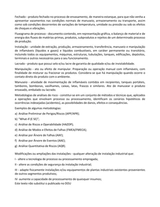 Este texto não substitui o publicado no DOU
Fechado - produto fechado no processo de envasamento, de maneira estanque, para que não venha a
apresentar vazamentos nas condições normais de manuseio, armazenamento ou transporte, assim
como sob condições decorrentes de variações de temperatura, umidade ou pressão ou sob os efeitos
de choques e vibrações.
Fluxograma de processo - documento contendo, em representação gráfica, o balanço de material e de
energia dos fluxos de matérias-primas, produtos, subprodutos e rejeitos de um determinado processo
de produção.
Instalação - unidade de extração, produção, armazenamento, transferência, manuseio e manipulação
de inflamáveis (líquidos e gases) e líquidos combustíveis, em caráter permanente ou transitório,
incluindo todos os equipamentos, máquinas, estruturas, tubulações, tanques, edificações, depósitos,
terminais e outros necessários para o seu funcionamento.
Lacrado - produto que possui selo e/ou lacre de garantia de qualidade e/ou de inviolabilidade.
Manipulação - ato ou efeito de manipular. Preparação ou operação manual com inflamáveis, com
finalidade de misturar ou fracionar os produtos. Considera-se que há manipulação quando ocorre o
contato direto do produto com o ambiente.
Manuseio - atividade de movimentação de inflamáveis contidos em recipientes, tanques portáteis,
tambores, bombonas, vasilhames, caixas, latas, frascos e similares. Ato de manusear o produto
envasado, embalado ou lacrado.
Metodologias de análises de risco - constitui-se em um conjunto de métodos e técnicas que, aplicados
a operações que envolvam processo ou processamento, identificam os cenários hipotéticos de
ocorrências indesejadas (acidentes), as possibilidades de danos, efeitos e consequências.
Exemplos de algumas metodologias:
a) Análise Preliminar de Perigos/Riscos (APP/APR);
b) ″What-if (E SE)″;
c) Análise de Riscos e Operabilidade (HAZOP);
d) Análise de Modos e Efeitos de Falhas (FMEA/FMECA);
e) Análise por Árvore de Falhas (AAF);
f) Análise por Árvore de Eventos (AAE);
g) Análise Quantitativa de Riscos (AQR).
Modificações ou ampliações das instalações - qualquer alteração de instalação industrial que:
I - altere a tecnologia de processo ou processamento empregada;
II - altere as condições de segurança da instalação industrial;
III - adapte fisicamente instalações e/ou equipamentos de plantas industriais existentes provenientes
de outros segmentos produtivos;
IV- aumente a capacidade de processamento de quaisquer insumos;
 