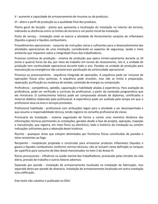 Este texto não substitui o publicado no DOU
V - aumente a capacidade de armazenamento de insumos ou de produtos;
VI - altere o perfil de produção ou a qualidade final dos produtos.
Planta geral de locação - planta que apresenta a localização da instalação no interior do terreno,
indicando as distâncias entre os limites do terreno e um ponto inicial da instalação.
Posto de serviço - instalação onde se exerce a atividade de fornecimento varejista de inflamáveis
(líquidos e gases) e líquidos combustíveis.
Procedimentos operacionais - conjunto de instruções claras e suficientes para o desenvolvimento das
atividades operacionais de uma instalação, considerando os aspectos de segurança, saúde e meio
ambiente que impactem sobre a integridade física dos trabalhadores.
Processo contínuo de produção - sistema de produção que opera ininterruptamente durante as 24
(vinte e quatro) horas do dia, por meio do trabalho em turnos de revezamento, isto é, a unidade de
produção tem continuidade operacional durante todo o ano. Paradas na unidade de produção para
manutenção ou emergência não caracterizam paralisação da continuidade operacional.
Processo ou processamento - sequência integrada de operações. A sequência pode ser inclusive de
operações físicas e/ou químicas. A sequência pode envolver, mas não se limita à preparação,
separação, purificação ou mudança de estado, conteúdo de energia ou composição.
Proficiência - competência, aptidão, capacitação e habilidade aliadas à experiência. Para avaliação da
proficiência, pode ser verificado o currículo do profissional, a partir do conteúdo programático que
ele ministrará. O conhecimento teórico pode ser comprovado através de diplomas, certificados e
material didático elaborado pelo profissional. A experiência pode ser avaliada pelo tempo em que o
profissional atua na área e serviços prestados.
Profissional habilitado - profissional com atribuições legais para a atividade a ser desempenhada e
que assume a responsabilidade técnica, tendo registro no conselho profissional de classe.
Prontuário da Instalação - sistema organizado de forma a conter uma memória dinâmica das
informações técnicas pertinentes às instalações, geradas desde a fase de projeto, operação, inspeção
e manutenção, que registra, em meio físico ou eletrônico, todo o histórico da instalação ou contém
indicações suficientes para a obtenção deste histórico.
Recinto - quaisquer áreas que estejam delimitadas por fronteiras físicas constituídas de paredes e
tetos resistentes ao fogo.
Recipiente - receptáculo projetado e construído para armazenar produtos inflamáveis (líquidos e
gases) e líquidos combustíveis conforme normas técnicas; não se incluem nesta definição os tanques
de superfície para consumo de óleo diesel mencionados no item 2 do Anexo III.
Riscos psicossociais - influência na saúde mental dos trabalhadores, provocada pelas tensões da vida
diária, pressão do trabalho e outros fatores adversos.
Separada por parede - instalação de armazenamento localizada na instalação de fabricação, mas
separada desta por parede de alvenaria. Instalação de armazenamento localizada em outra instalação
e/ou edificação.
 