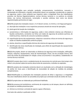 Este texto não substitui o publicado no DOU
20.5.1 As instalações para extração, produção, armazenamento, transferência, manuseio e
manipulação de inflamáveis e líquidos combustíveis devem ser projetadas considerando os aspectos
de segurança, saúde e meio ambiente que impactem sobre a integridade física dos trabalhadores
previstos nas Normas Regulamentadoras, normas técnicas nacionais e, na ausência ou omissão
destas, nas normas internacionais, convenções e acordos coletivos, bem como nas demais
regulamentações pertinentes em vigor.
20.5.2 No projeto das instalações classes I, II e III devem constar, no mínimo, e em língua portuguesa:
a) descrição das instalações e seus respectivos processos através do manual de operações;
b) planta geral de locação das instalações;
c) características e informações de segurança, saúde e meio ambiente relativas aos inflamáveis e
líquidos combustíveis, constantes nas fichas com dados de segurança de produtos químicos, de
matérias primas, materiais de consumo e produtos acabados;
d) especificação técnica dos equipamentos, máquinas e acessórios críticos em termos de segurança e
saúde no trabalho estabelecidos conforme projeto;
e) plantas, desenhos e especificações técnicas dos sistemas de segurança da instalação;
f) identificação das áreas classificadas da instalação, para efeito de especificação dos equipamentos
e instalações elétricas.
20.5.2.1 No projeto, devem ser observadas as distâncias de segurança entre instalações, edificações,
tanques, máquinas, equipamentos, áreas de movimentação e fluxo, vias de circulação interna, bem
como dos limites da propriedade em relação a áreas circunvizinhas e vias públicas, estabelecidas em
normas técnicas nacionais.
20.5.2.2 O projeto deve incluir o estabelecimento de mecanismos de controle para interromper e/ou
reduzir uma possível cadeia de eventos decorrentes de vazamentos, incêndios ou explosões.
20.5.3 Os projetos das instalações existentes devem ser atualizados com a utilização de metodologias
de análise de riscos para a identificação da necessidade de adoção de medidas de proteção
complementares.
20.5.4 Modificações ou ampliações das instalações passíveis de afetar a segurança e a integridade
física dos trabalhadores devem ser precedidas de projeto que contemple estudo de análise de riscos.
20.5.5 O projeto deve ser elaborado por profissional habilitado.
20.5.6 No processo de transferência, enchimento de recipientes ou de tanques, devem ser definidas
em projeto as medidas preventivas para:
a) eliminar ou minimizar a emissão de vapores e gases inflamáveis;
 